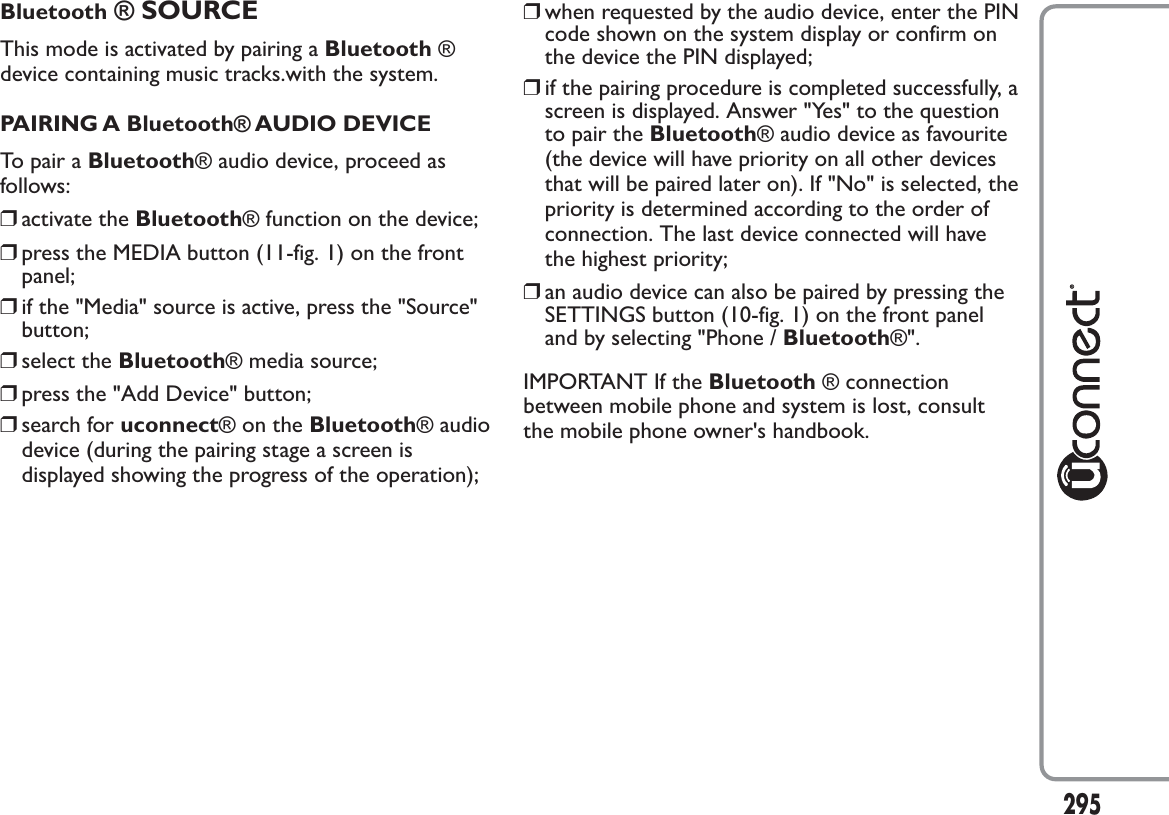 Bluetooth ® SOURCEThis mode is activated by pairing a Bluetooth ®device containing music tracks.with the system.PAIRING A Bluetooth® AUDIO DEVICETo pair a Bluetooth® audio device, proceed asfollows:❒activate the Bluetooth® function on the device;❒press the MEDIA button (11-fig. 1) on the frontpanel;❒if the &quot;Media&quot; source is active, press the &quot;Source&quot;button;❒select the Bluetooth® media source;❒press the &quot;Add Device&quot; button;❒search for uconnect®ontheBluetooth® audiodevice (during the pairing stage a screen isdisplayed showing the progress of the operation);❒when requested by the audio device, enter the PINcode shown on the system display or confirm onthe device the PIN displayed;❒if the pairing procedure is completed successfully, ascreen is displayed. Answer &quot;Yes&quot; to the questionto pair the Bluetooth® audio device as favourite(the device will have priority on all other devicesthat will be paired later on). If &quot;No&quot; is selected, thepriority is determined according to the order ofconnection. The last device connected will havethe highest priority;❒an audio device can also be paired by pressing theSETTINGS button (10-fig. 1) on the front paneland by selecting &quot;Phone / Bluetooth®&quot;.IMPORTANT If the Bluetooth ® connectionbetween mobile phone and system is lost, consultthe mobile phone owner&apos;s handbook.295