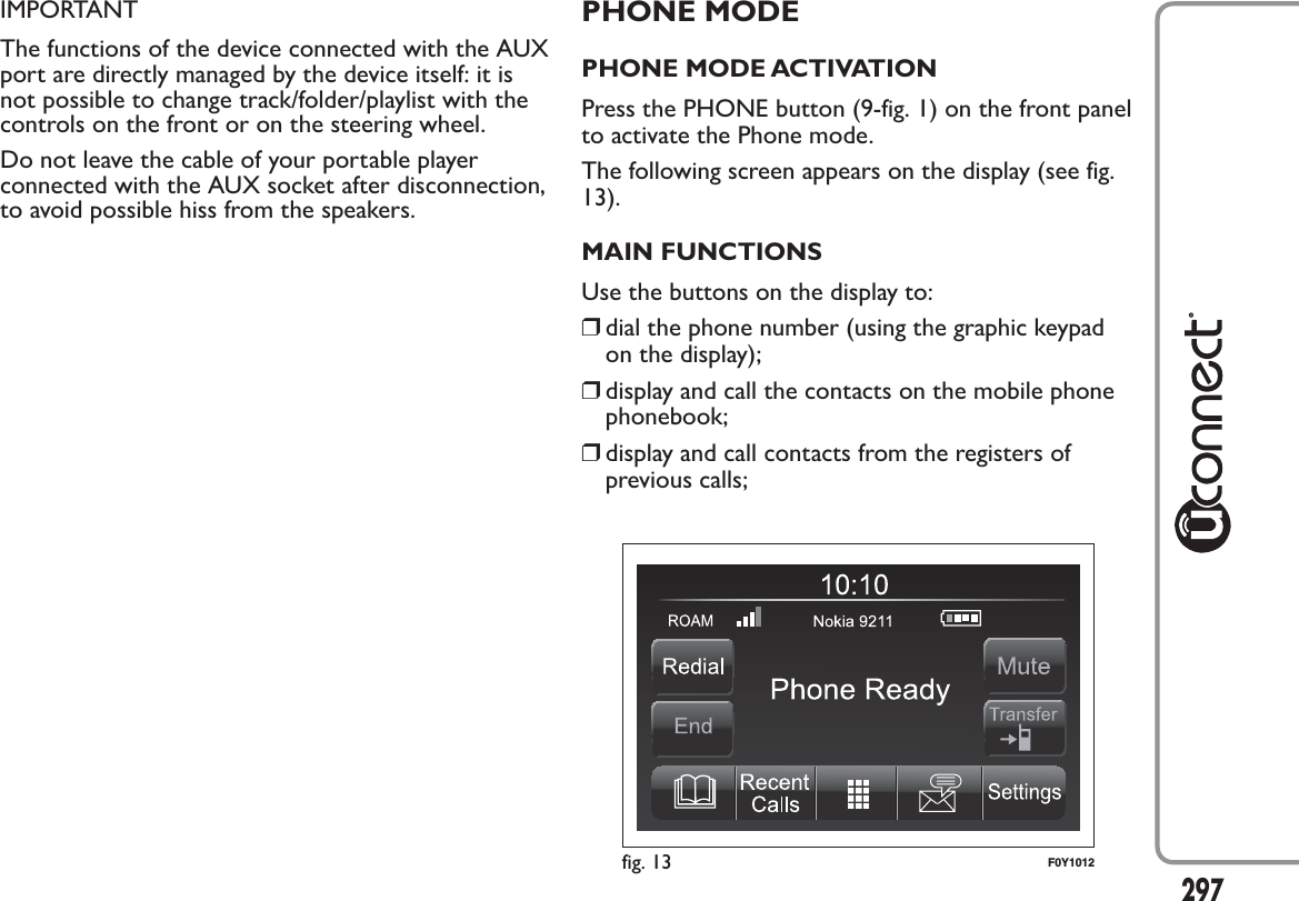 IMPORTANTThe functions of the device connected with the AUXport are directly managed by the device itself: it isnot possible to change track/folder/playlist with thecontrols on the front or on the steering wheel.Do not leave the cable of your portable playerconnected with the AUX socket after disconnection,to avoid possible hiss from the speakers.PHONE MODEPHONE MODE ACTIVATIONPress the PHONE button (9-fig. 1) on the front panelto activate the Phone mode.The following screen appears on the display (see fig.13).MAIN FUNCTIONSUse the buttons on the display to:❒dial the phone number (using the graphic keypadon the display);❒display and call the contacts on the mobile phonephonebook;❒display and call contacts from the registers ofprevious calls;fig. 13 F0Y1012297