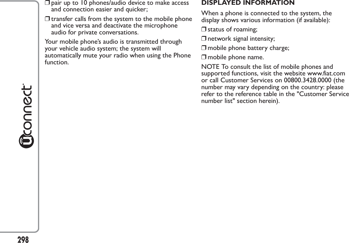 ❒pair up to 10 phones/audio device to make accessand connection easier and quicker;❒transfer calls from the system to the mobile phoneand vice versa and deactivate the microphoneaudio for private conversations.Your mobile phone’s audio is transmitted throughyour vehicle audio system; the system willautomatically mute your radio when using the Phonefunction.DISPLAYED INFORMATIONWhen a phone is connected to the system, thedisplay shows various information (if available):❒status of roaming;❒network signal intensity;❒mobile phone battery charge;❒mobile phone name.NOTE To consult the list of mobile phones andsupported functions, visit the website www.fiat.comor call Customer Services on 00800.3428.0000 (thenumber may vary depending on the country: pleaserefer to the reference table in the &quot;Customer Servicenumber list&quot; section herein).298