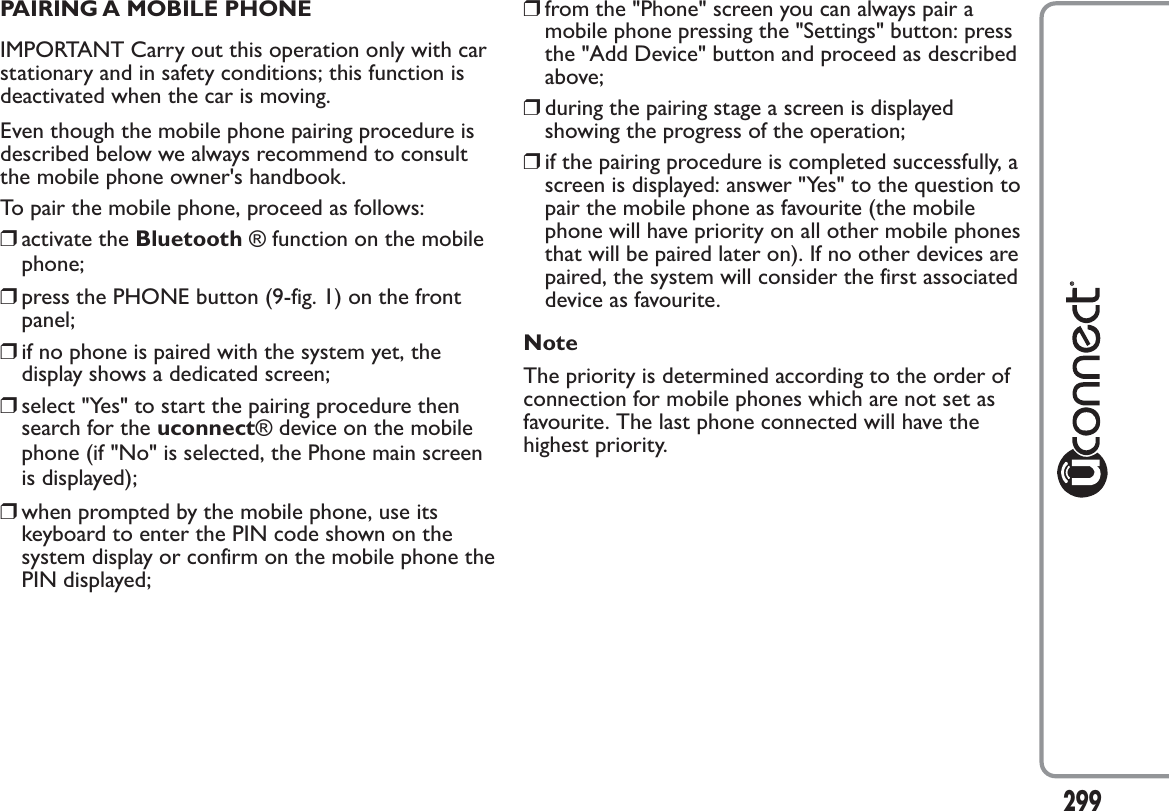 PAIRING A MOBILE PHONEIMPORTANT Carry out this operation only with carstationary and in safety conditions; this function isdeactivated when the car is moving.Even though the mobile phone pairing procedure isdescribed below we always recommend to consultthe mobile phone owner&apos;s handbook.To pair the mobile phone, proceed as follows:❒activate the Bluetooth ® function on the mobilephone;❒press the PHONE button (9-fig. 1) on the frontpanel;❒if no phone is paired with the system yet, thedisplay shows a dedicated screen;❒select &quot;Yes&quot; to start the pairing procedure thensearch for the uconnect® device on the mobilephone (if &quot;No&quot; is selected, the Phone main screenis displayed);❒when prompted by the mobile phone, use itskeyboard to enter the PIN code shown on thesystem display or confirm on the mobile phone thePIN displayed;❒from the &quot;Phone&quot; screen you can always pair amobile phone pressing the &quot;Settings&quot; button: pressthe &quot;Add Device&quot; button and proceed as describedabove;❒during the pairing stage a screen is displayedshowing the progress of the operation;❒if the pairing procedure is completed successfully, ascreen is displayed: answer &quot;Yes&quot; to the question topair the mobile phone as favourite (the mobilephone will have priority on all other mobile phonesthat will be paired later on). If no other devices arepaired, the system will consider the first associateddevice as favourite.NoteThe priority is determined according to the order ofconnection for mobile phones which are not set asfavourite. The last phone connected will have thehighest priority.299