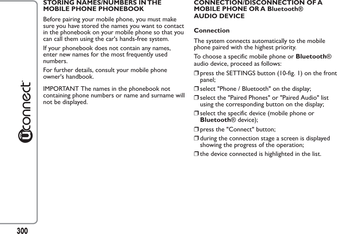 STORING NAMES/NUMBERS IN THEMOBILE PHONE PHONEBOOKBefore pairing your mobile phone, you must makesure you have stored the names you want to contactin the phonebook on your mobile phone so that youcan call them using the car&apos;s hands-free system.If your phonebook does not contain any names,enter new names for the most frequently usednumbers.For further details, consult your mobile phoneowner&apos;s handbook.IMPORTANT The names in the phonebook notcontaining phone numbers or name and surname willnot be displayed.CONNECTION/DISCONNECTION OF AMOBILE PHONE OR A Bluetooth®AUDIO DEVICEConnectionThe system connects automatically to the mobilephone paired with the highest priority.To choose a specific mobile phone or Bluetooth®audio device, proceed as follows:❒press the SETTINGS button (10-fig. 1) on the frontpanel;❒select &quot;Phone / Bluetooth&quot; on the display;❒select the &quot;Paired Phones&quot; or &quot;Paired Audio&quot; listusing the corresponding button on the display;❒select the specific device (mobile phone orBluetooth® device);❒press the &quot;Connect&quot; button;❒during the connection stage a screen is displayedshowing the progress of the operation;❒the device connected is highlighted in the list.300
