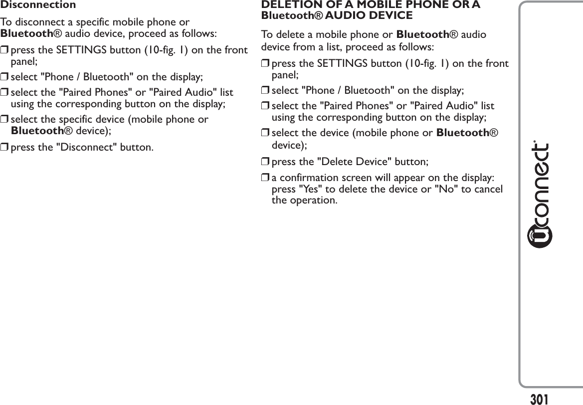 DisconnectionTo disconnect a specific mobile phone orBluetooth® audio device, proceed as follows:❒press the SETTINGS button (10-fig. 1) on the frontpanel;❒select &quot;Phone / Bluetooth&quot; on the display;❒select the &quot;Paired Phones&quot; or &quot;Paired Audio&quot; listusing the corresponding button on the display;❒select the specific device (mobile phone orBluetooth® device);❒press the &quot;Disconnect&quot; button.DELETION OF A MOBILE PHONE OR ABluetooth® AUDIO DEVICETo delete a mobile phone or Bluetooth® audiodevice from a list, proceed as follows:❒press the SETTINGS button (10-fig. 1) on the frontpanel;❒select &quot;Phone / Bluetooth&quot; on the display;❒select the &quot;Paired Phones&quot; or &quot;Paired Audio&quot; listusing the corresponding button on the display;❒select the device (mobile phone or Bluetooth®device);❒press the &quot;Delete Device&quot; button;❒a confirmation screen will appear on the display:press &quot;Yes&quot; to delete the device or &quot;No&quot; to cancelthe operation.301