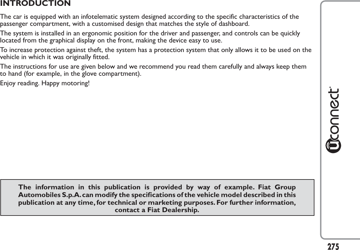 INTRODUCTIONThe car is equipped with an infotelematic system designed according to the specific characteristics of thepassenger compartment, with a customised design that matches the style of dashboard.The system is installed in an ergonomic position for the driver and passenger, and controls can be quicklylocated from the graphical display on the front, making the device easy to use.To increase protection against theft, the system has a protection system that only allows it to be used on thevehicle in which it was originally fitted.The instructions for use are given below and we recommend you read them carefully and always keep themto hand (for example, in the glove compartment).Enjoy reading. Happy motoring!The information in this publication is provided by way of example. Fiat GroupAutomobiles S.p.A.can modify the specifications of the vehicle model described in thispublication at any time, for technical or marketing purposes. For further information,contact a Fiat Dealership.275