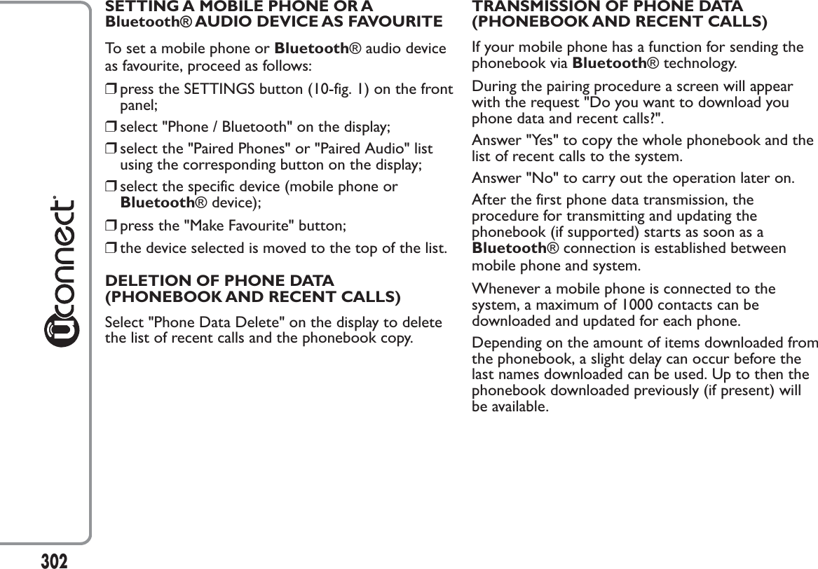 SETTING A MOBILE PHONE OR ABluetooth® AUDIO DEVICE AS FAVOURITETo set a mobile phone or Bluetooth® audio deviceas favourite, proceed as follows:❒press the SETTINGS button (10-fig. 1) on the frontpanel;❒select &quot;Phone / Bluetooth&quot; on the display;❒select the &quot;Paired Phones&quot; or &quot;Paired Audio&quot; listusing the corresponding button on the display;❒select the specific device (mobile phone orBluetooth® device);❒press the &quot;Make Favourite&quot; button;❒the device selected is moved to the top of the list.DELETION OF PHONE DATA(PHONEBOOK AND RECENT CALLS)Select &quot;Phone Data Delete&quot; on the display to deletethe list of recent calls and the phonebook copy.TRANSMISSION OF PHONE DATA(PHONEBOOK AND RECENT CALLS)If your mobile phone has a function for sending thephonebook via Bluetooth® technology.During the pairing procedure a screen will appearwith the request &quot;Do you want to download youphone data and recent calls?&quot;.Answer &quot;Yes&quot; to copy the whole phonebook and thelist of recent calls to the system.Answer &quot;No&quot; to carry out the operation later on.After the first phone data transmission, theprocedure for transmitting and updating thephonebook (if supported) starts as soon as aBluetooth® connection is established betweenmobile phone and system.Whenever a mobile phone is connected to thesystem, a maximum of 1000 contacts can bedownloaded and updated for each phone.Depending on the amount of items downloaded fromthe phonebook, a slight delay can occur before thelast names downloaded can be used. Up to then thephonebook downloaded previously (if present) willbe available.302