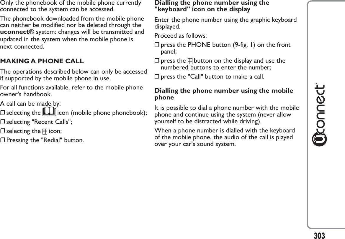 Only the phonebook of the mobile phone currentlyconnected to the system can be accessed.The phonebook downloaded from the mobile phonecan neither be modified nor be deleted through theuconnect® system: changes will be transmitted andupdated in the system when the mobile phone isnext connected.MAKING A PHONE CALLThe operations described below can only be accessedif supported by the mobile phone in use.For all functions available, refer to the mobile phoneowner&apos;s handbook.A call can be made by:❒selecting the icon (mobile phone phonebook);❒selecting &quot;Recent Calls&quot;;❒selecting the icon;❒Pressing the &quot;Redial&quot; button.Dialling the phone number using the&quot;keyboard&quot; icon on the displayEnter the phone number using the graphic keyboarddisplayed.Proceed as follows:❒press the PHONE button (9-fig. 1) on the frontpanel;❒press the button on the display and use thenumbered buttons to enter the number;❒press the &quot;Call&quot; button to make a call.Dialling the phone number using the mobilephoneIt is possible to dial a phone number with the mobilephone and continue using the system (never allowyourself to be distracted while driving).When a phone number is dialled with the keyboardof the mobile phone, the audio of the call is playedover your car&apos;s sound system.303