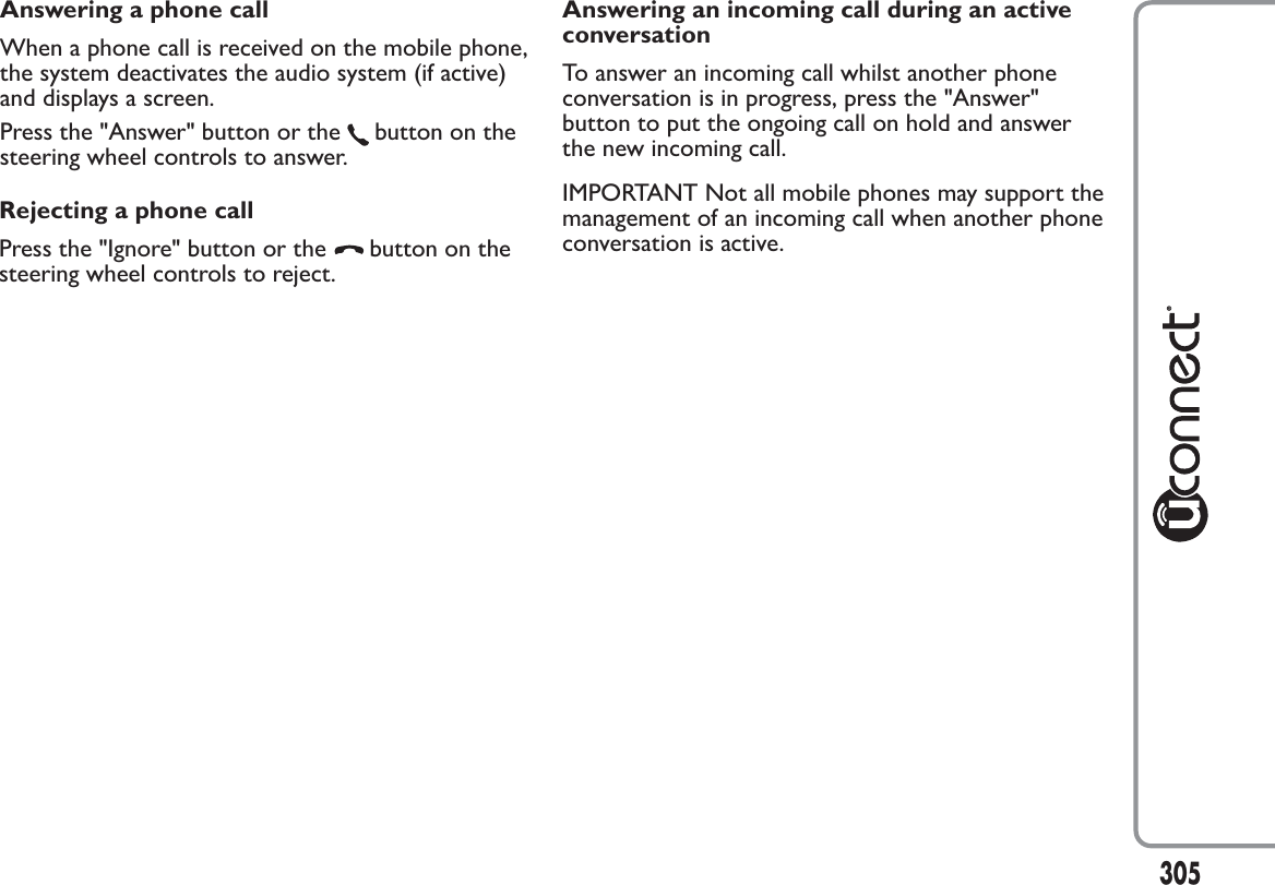 Rejecting a phone callPress the &quot;Ignore&quot; button or the button on thesteering wheel controls to reject.305Answering an incoming call during an activeconversationTo answer an incoming call whilst another phoneconversation is in progress, press the &quot;Answer&quot;button to put the ongoing call on hold and answerthe new incoming call.IMPORTANT Not all mobile phones may support themanagement of an incoming call when another phoneconversation is active.Answering a phone callWhen a phone call is received on the mobile phone,the system deactivates the audio system (if active)and displays a screen.Press the &quot;Answer&quot; button or the button on thesteering wheel controls to answer.