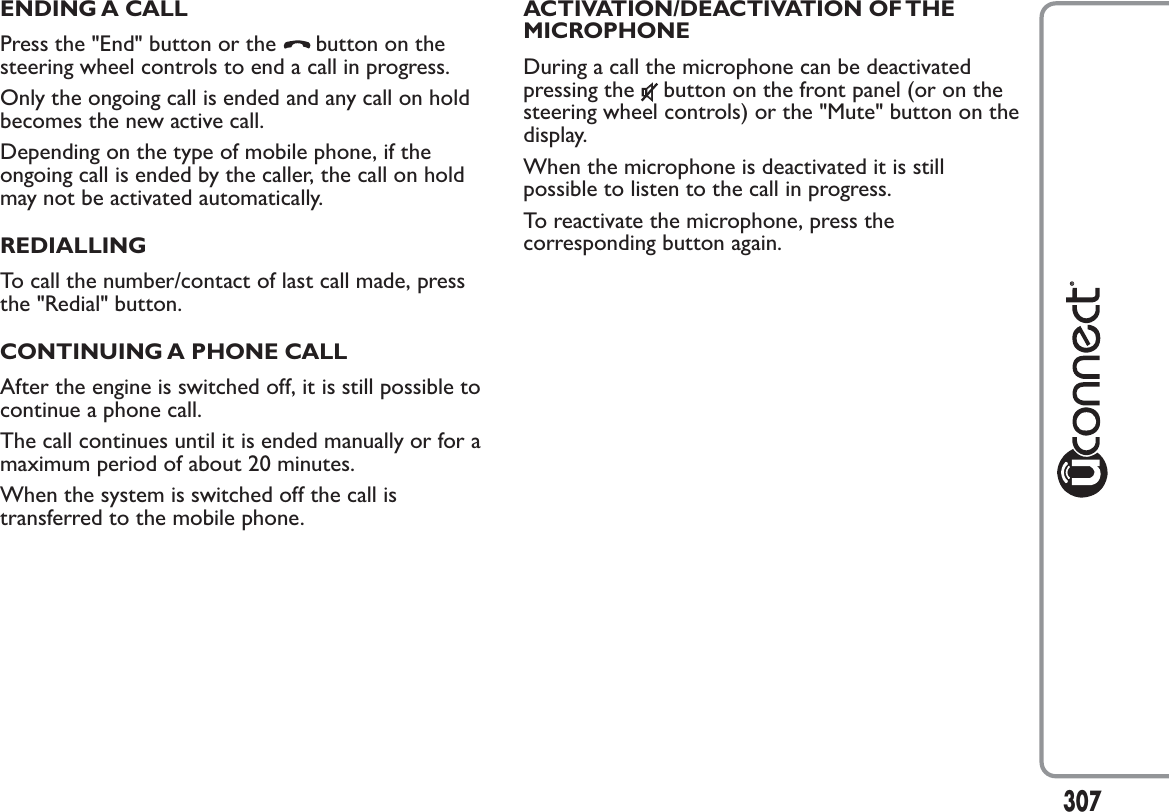 ENDING A CALLPress the &quot;End&quot; button or the button on thesteering wheel controls to end a call in progress.Only the ongoing call is ended and any call on holdbecomes the new active call.Depending on the type of mobile phone, if theongoing call is ended by the caller, the call on holdmay not be activated automatically.REDIALLINGTo call the number/contact of last call made, pressthe &quot;Redial&quot; button.CONTINUING A PHONE CALLAfter the engine is switched off, it is still possible tocontinue a phone call.The call continues until it is ended manually or for amaximum period of about 20 minutes.When the system is switched off the call istransferred to the mobile phone.ACTIVATION/DEACTIVATION OF THEMICROPHONEDuring a call the microphone can be deactivatedpressing the button on the front panel (or on thesteering wheel controls) or the &quot;Mute&quot; button on thedisplay.When the microphone is deactivated it is stillpossible to listen to the call in progress.To reactivate the microphone, press thecorresponding button again.307