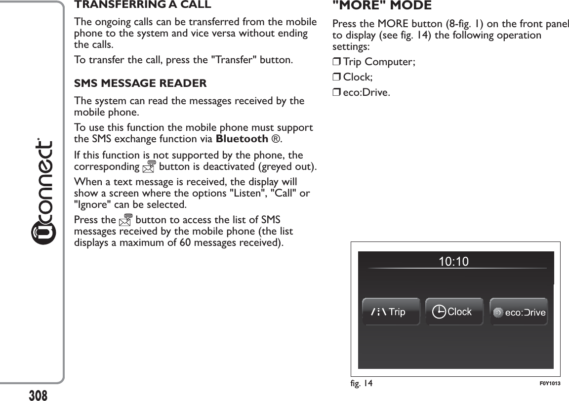 TRANSFERRING A CALLThe ongoing calls can be transferred from the mobilephone to the system and vice versa without endingthe calls.To transfer the call, press the &quot;Transfer&quot; button.SMS MESSAGE READERThe system can read the messages received by themobile phone.To use this function the mobile phone must supportthe SMS exchange function via Bluetooth ®.If this function is not supported by the phone, thecorresponding button is deactivated (greyed out).When a text message is received, the display willshow a screen where the options &quot;Listen&quot;, &quot;Call&quot; or&quot;Ignore&quot; can be selected.Press the button to access the list of SMSmessages received by the mobile phone (the listdisplays a maximum of 60 messages received).&quot;MORE&quot; MODEPress the MORE button (8-fig. 1) on the front panelto display (see fig. 14) the following operationsettings:❒Trip Computer;❒Clock;❒eco:Drive.fig. 14 F0Y1013308