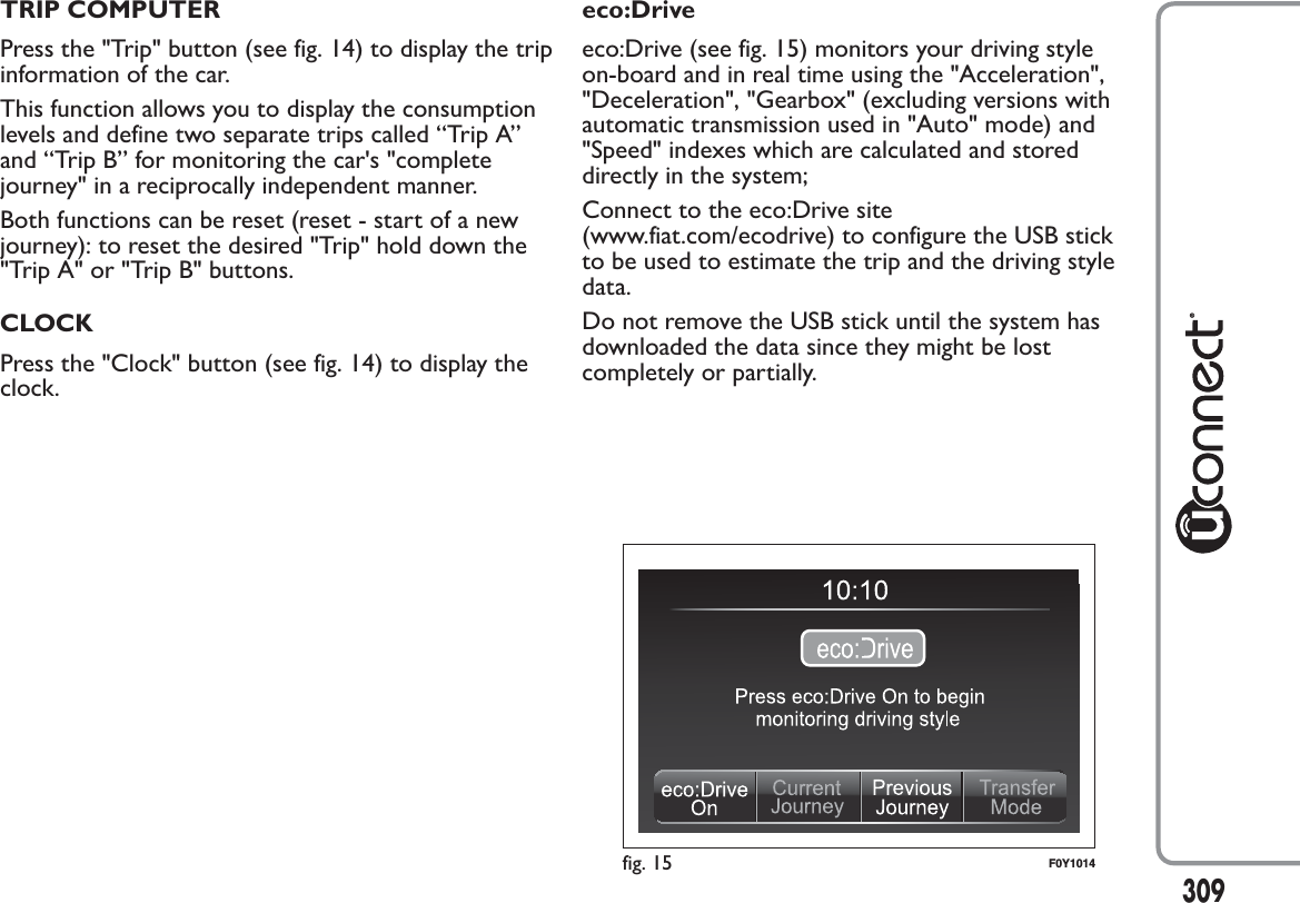 TRIP COMPUTERPress the &quot;Trip&quot; button (see fig. 14) to display the tripinformation of the car.This function allows you to display the consumptionlevels and define two separate trips called “Trip A”and “Trip B” for monitoring the car&apos;s &quot;completejourney&quot; in a reciprocally independent manner.Both functions can be reset (reset - start of a newjourney): to reset the desired &quot;Trip&quot; hold down the&quot;Trip A&quot; or &quot;Trip B&quot; buttons.CLOCKPress the &quot;Clock&quot; button (see fig. 14) to display theclock.eco:Driveeco:Drive (see fig. 15) monitors your driving styleon-board and in real time using the &quot;Acceleration&quot;,&quot;Deceleration&quot;, &quot;Gearbox&quot; (excluding versions withautomatic transmission used in &quot;Auto&quot; mode) and&quot;Speed&quot; indexes which are calculated and storeddirectly in the system;Connect to the eco:Drive site(www.fiat.com/ecodrive) to configure the USB stickto be used to estimate the trip and the driving styledata.Do not remove the USB stick until the system hasdownloaded the data since they might be lostcompletely or partially.fig. 15 F0Y1014309