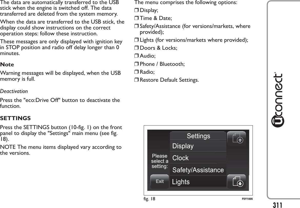 The data are automatically transferred to the USBstick when the engine is switched off. The datatransferred are deleted from the system memory.When the data are transferred to the USB stick, thedisplay could show instructions on the correctoperation steps: follow these instruction.These messages are only displayed with ignition keyin STOP position and radio off delay longer than 0minutes.NoteWarning messages will be displayed, when the USBmemory is full.DeactivationPress the &quot;eco:Drive Off&quot; button to deactivate thefunction.SETTINGSPress the SETTINGS button (10-fig. 1) on the frontpanel to display the &quot;Settings&quot; main menu (see fig.18).NOTE The menu items displayed vary according tothe versions.The menu comprises the following options:❒Display;❒Time &amp; Date;❒Safety/Assistance (for versions/markets, whereprovided);❒Lights (for versions/markets where provided);❒Doors &amp; Locks;❒Audio;❒Phone / Bluetooth;❒Radio;❒Restore Default Settings.fig. 18 F0Y1005311