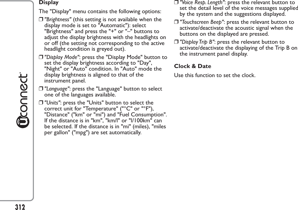 DisplayThe &quot;Display&quot; menu contains the following options:❒&quot;Brightness&quot; (this setting is not available when thedisplay mode is set to &quot;Automatic&quot;): select&quot;Brightness&quot; and press the &quot;+&quot; or &quot;–&quot; buttons toadjust the display brightness with the headlights onor off (the setting not corresponding to the activeheadlight condition is greyed out).❒&quot;Display Mode&quot;: press the &quot;Display Mode&quot; button toset the display brightness according to &quot;Day&quot;,&quot;Night&quot; or &quot;Auto&quot; condition. In &quot;Auto&quot; mode thedisplay brightness is aligned to that of theinstrument panel.❒&quot;Language&quot;: press the &quot;Language&quot; button to selectone of the languages available.❒&quot;Units&quot;: press the &quot;Units&quot; button to select thecorrect unit for &quot;Temperature&quot; (&quot;°C&quot; or &quot;°F&quot;),&quot;Distance&quot; (&quot;km&quot; or &quot;mi&quot;) and &quot;Fuel Consumption&quot;.If the distance is in &quot;km&quot;, &quot;km/l&quot; or &quot;l/100km&quot; canbe selected. If the distance is in &quot;mi&quot; (miles), &quot;milesper gallon&quot; (&quot;mpg&quot;) are set automatically.❒&quot;Voice Resp. Length&quot;: press the relevant button toset the detail level of the voice messages suppliedby the system and the suggestions displayed.❒&quot;Touchscreen Beep&quot;: press the relevant button toactivate/deactivate the acoustic signal when thebuttons on the displayed are pressed.❒&quot;Display Trip B&quot;: press the relevant button toactivate/deactivate the displaying of the Trip B onthe instrument panel display.Clock &amp; DateUse this function to set the clock.312