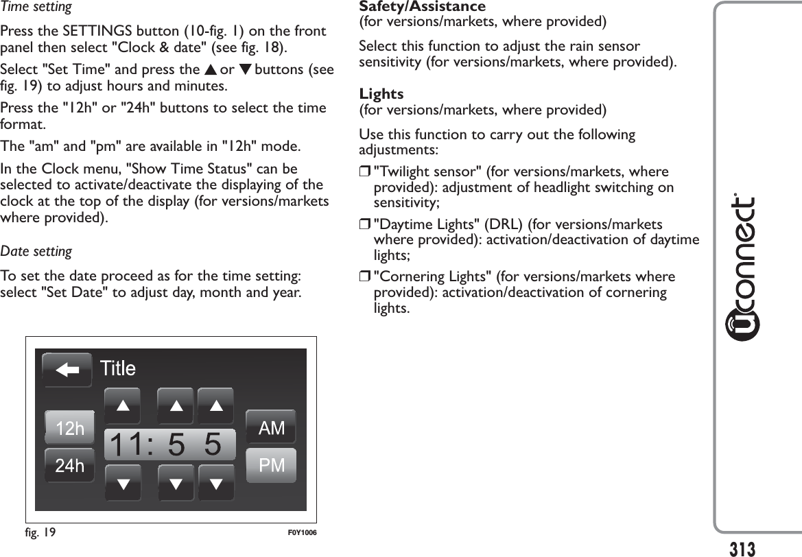 Time settingPress the SETTINGS button (10-fig. 1) on the frontpanel then select &quot;Clock &amp; date&quot; (see fig. 18).Select &quot;Set Time&quot; and press the or buttons (seefig. 19) to adjust hours and minutes.Press the &quot;12h&quot; or &quot;24h&quot; buttons to select the timeformat.The &quot;am&quot; and &quot;pm&quot; are available in &quot;12h&quot; mode.In the Clock menu, &quot;Show Time Status&quot; can beselected to activate/deactivate the displaying of theclock at the top of the display (for versions/marketswhere provided).Date settingTo set the date proceed as for the time setting:select &quot;Set Date&quot; to adjust day, month and year.Safety/Assistance(for versions/markets, where provided)Select this function to adjust the rain sensorsensitivity (for versions/markets, where provided).Lights(for versions/markets, where provided)Use this function to carry out the followingadjustments:❒&quot;Twilight sensor&quot; (for versions/markets, whereprovided): adjustment of headlight switching onsensitivity;❒&quot;Daytime Lights&quot; (DRL) (for versions/marketswhere provided): activation/deactivation of daytimelights;❒&quot;Cornering Lights&quot; (for versions/markets whereprovided): activation/deactivation of corneringlights.fig. 19 F0Y1006313