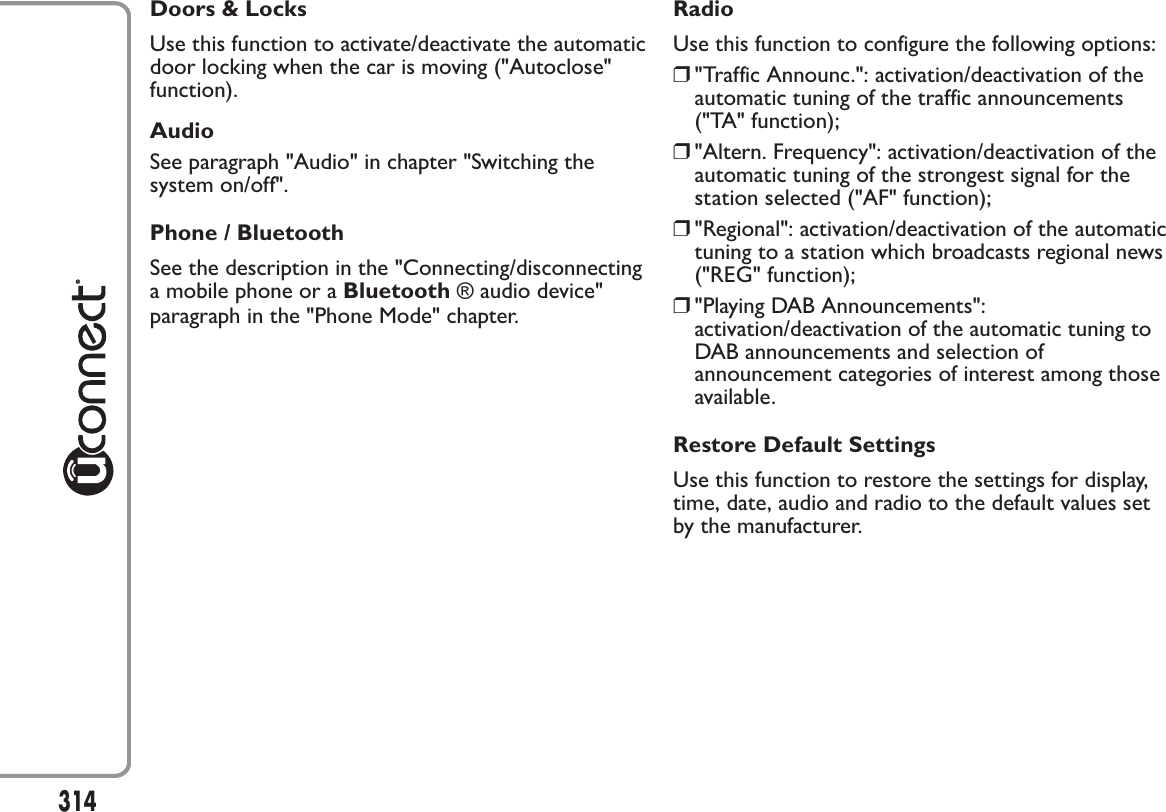 Doors &amp; LocksUse this function to activate/deactivate the automaticdoor locking when the car is moving (&quot;Autoclose&quot;function).AudioSee paragraph &quot;Audio&quot; in chapter &quot;Switching thesystem on/off&quot;.Phone / BluetoothSee the description in the &quot;Connecting/disconnectinga mobile phone or a Bluetooth ® audio device&quot;paragraph in the &quot;Phone Mode&quot; chapter.RadioUse this function to configure the following options:❒&quot;Traffic Announc.&quot;: activation/deactivation of theautomatic tuning of the traffic announcements(&quot;TA&quot; function);❒&quot;Altern. Frequency&quot;: activation/deactivation of theautomatic tuning of the strongest signal for thestation selected (&quot;AF&quot; function);❒&quot;Regional&quot;: activation/deactivation of the automatictuning to a station which broadcasts regional news(&quot;REG&quot; function);❒&quot;Playing DAB Announcements&quot;:activation/deactivation of the automatic tuning toDAB announcements and selection ofannouncement categories of interest among thoseavailable.Restore Default SettingsUse this function to restore the settings for display,time, date, audio and radio to the default values setby the manufacturer.314