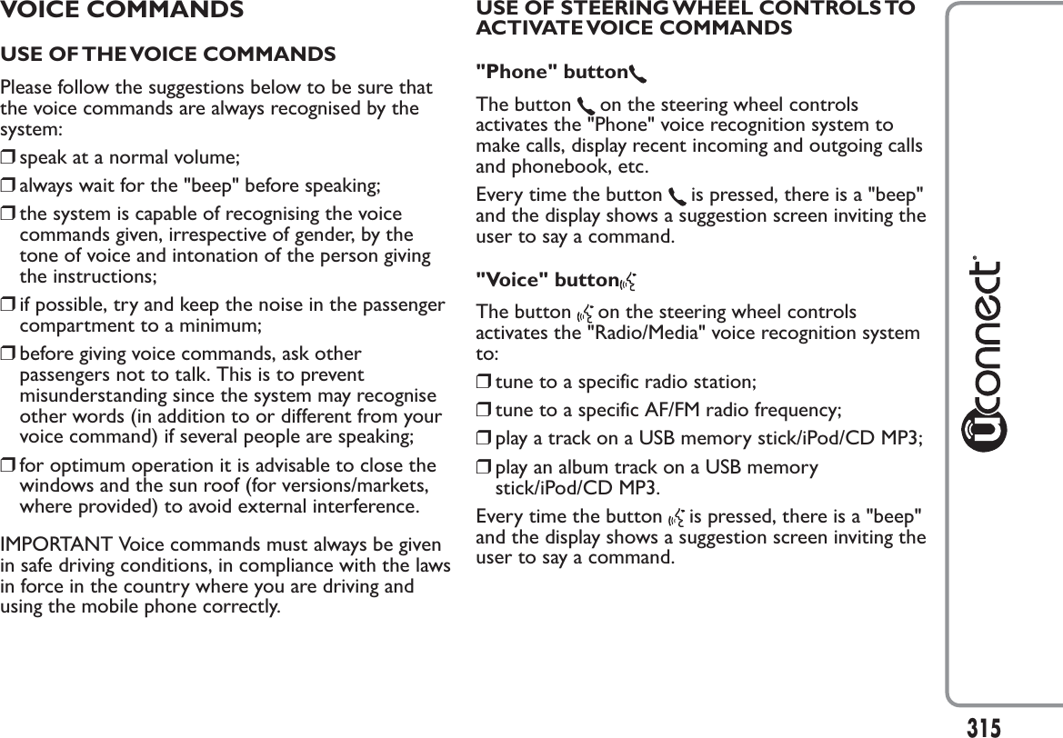 VOICE COMMANDSUSE OF THE VOICE COMMANDSPlease follow the suggestions below to be sure thatthe voice commands are always recognised by thesystem:❒speak at a normal volume;❒always wait for the &quot;beep&quot; before speaking;❒the system is capable of recognising the voicecommands given, irrespective of gender, by thetone of voice and intonation of the person givingthe instructions;❒if possible, try and keep the noise in the passengercompartment to a minimum;❒before giving voice commands, ask otherpassengers not to talk. This is to preventmisunderstanding since the system may recogniseother words (in addition to or different from yourvoice command) if several people are speaking;❒for optimum operation it is advisable to close thewindows and the sun roof (for versions/markets,where provided) to avoid external interference.IMPORTANT Voice commands must always be givenin safe driving conditions, in compliance with the lawsin force in the country where you are driving andusing the mobile phone correctly.USE OF STEERING WHEEL CONTROLS TOACTIVATE VOICE COMMANDS&quot;Phone&quot; buttonThe button on the steering wheel controlsactivates the &quot;Phone&quot; voice recognition system tomake calls, display recent incoming and outgoing callsand phonebook, etc.Every time the button is pressed, there is a &quot;beep&quot;and the display shows a suggestion screen inviting theuser to say a command.&quot;Voice&quot; buttonThe button on the steering wheel controlsactivates the &quot;Radio/Media&quot; voice recognition systemto:❒tune to a specific radio station;❒tune to a specific AF/FM radio frequency;❒play a track on a USB memory stick/iPod/CD MP3;❒play an album track on a USB memorystick/iPod/CD MP3.Every time the button is pressed, there is a &quot;beep&quot;and the display shows a suggestion screen inviting theuser to say a command.315