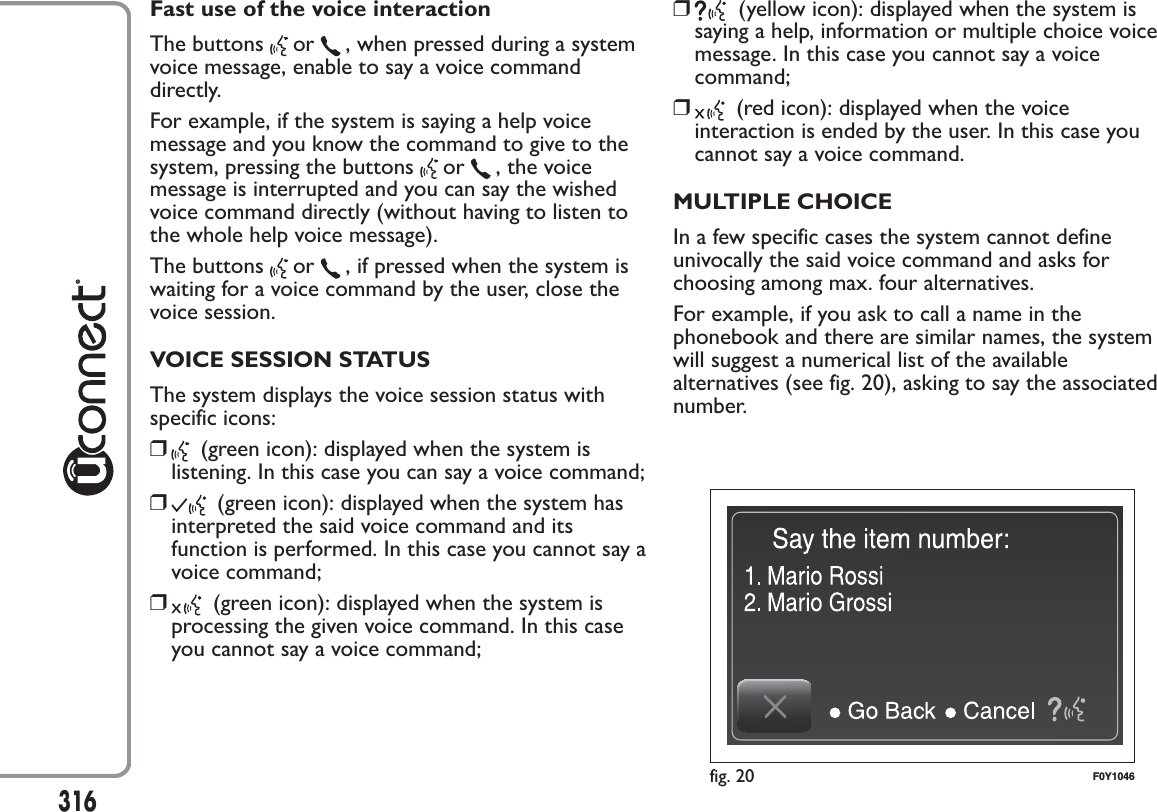 Fast use of the voice interactionThe buttons or , when pressed during a systemvoice message, enable to say a voice commanddirectly.For example, if the system is saying a help voicemessage and you know the command to give to thesystem, pressing the buttons or , the voicemessage is interrupted and you can say the wishedvoice command directly (without having to listen tothe whole help voice message).The buttons or , if pressed when the system iswaiting for a voice command by the user, close thevoice session.VOICE SESSION STATUSThe system displays the voice session status withspecific icons:❒(green icon): displayed when the system islistening. In this case you can say a voice command;❒(green icon): displayed when the system hasinterpreted the said voice command and itsfunction is performed. In this case you cannot say avoice command;❒(green icon): displayed when the system isprocessing the given voice command. In this caseyou cannot say a voice command;❒(yellow icon): displayed when the system issaying a help, information or multiple choice voicemessage. In this case you cannot say a voicecommand;❒(red icon): displayed when the voiceinteraction is ended by the user. In this case youcannot say a voice command.MULTIPLE CHOICEIn a few specific cases the system cannot defineunivocally the said voice command and asks forchoosing among max. four alternatives.For example, if you ask to call a name in thephonebook and there are similar names, the systemwill suggest a numerical list of the availablealternatives (see fig. 20), asking to say the associatednumber.fig. 20 F0Y1046316