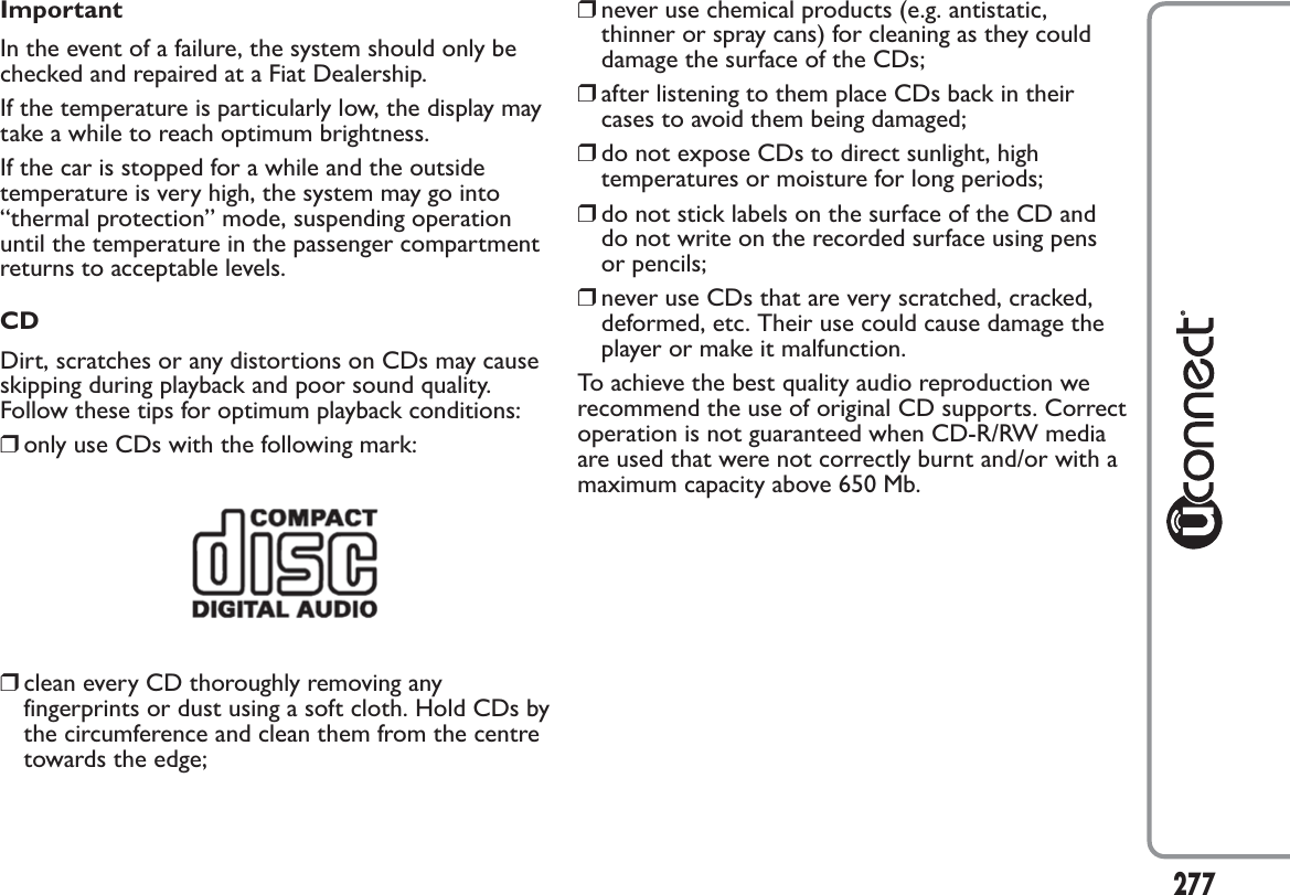 ImportantIn the event of a failure, the system should only bechecked and repaired at a Fiat Dealership.If the temperature is particularly low, the display maytake a while to reach optimum brightness.If the car is stopped for a while and the outsidetemperature is very high, the system may go into“thermal protection” mode, suspending operationuntil the temperature in the passenger compartmentreturns to acceptable levels.CDDirt, scratches or any distortions on CDs may causeskipping during playback and poor sound quality.Follow these tips for optimum playback conditions:❒only use CDs with the following mark:❒clean every CD thoroughly removing anyfingerprints or dust using a soft cloth. Hold CDs bythe circumference and clean them from the centretowards the edge;❒never use chemical products (e.g. antistatic,thinner or spray cans) for cleaning as they coulddamage the surface of the CDs;❒after listening to them place CDs back in theircases to avoid them being damaged;❒do not expose CDs to direct sunlight, hightemperatures or moisture for long periods;❒do not stick labels on the surface of the CD anddo not write on the recorded surface using pensor pencils;❒never use CDs that are very scratched, cracked,deformed, etc. Their use could cause damage theplayer or make it malfunction.To achieve the best quality audio reproduction werecommend the use of original CD supports. Correctoperation is not guaranteed when CD-R/RW mediaare used that were not correctly burnt and/or with amaximum capacity above 650 Mb.277