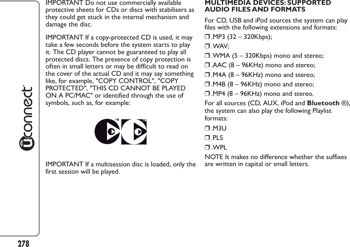 IMPORTANT Do not use commercially availableprotective sheets for CDs or discs with stabilisers asthey could get stuck in the internal mechanism anddamage the disc.IMPORTANT If a copy-protected CD is used, it maytake a few seconds before the system starts to playit. The CD player cannot be guaranteed to play allprotected discs. The presence of copy protection isoften in small letters or may be difficult to read onthe cover of the actual CD and it may say somethinglike, for example, &quot;COPY CONTROL&quot;, &quot;COPYPROTECTED&quot;, &quot;THIS CD CANNOT BE PLAYEDON A PC/MAC&quot; or identified through the use ofsymbols, such as, for example:IMPORTANT If a multisession disc is loaded, only thefirst session will be played.MULTIMEDIA DEVICES: SUPPORTEDAUDIO FILES AND FORMATSFor CD, USB and iPod sources the system can playfiles with the following extensions and formats:❒.MP3 (32 – 320Kbps);❒.WAV;❒.WMA (5 – 320Kbps) mono and stereo;❒.AAC (8 – 96KHz) mono and stereo;❒.M4A (8 – 96KHz) mono and stereo;❒.M4B (8 – 96KHz) mono and stereo;❒.MP4 (8 – 96KHz) mono and stereo.For all sources (CD, AUX, iPod and Bluetooth ®),the system can also play the following Playlistformats:❒.M3U❒.PLS❒.WPLNOTE It makes no difference whether the suffixesare written in capital or small letters.278