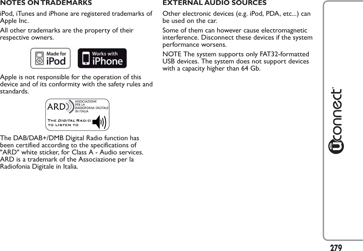 NOTES ON TRADEMARKSiPod, iTunes and iPhone are registered trademarks ofApple Inc.All other trademarks are the property of theirrespective owners.Apple is not responsible for the operation of thisdevice and of its conformity with the safety rules andstandards.The DAB/DAB+/DMB Digital Radio function hasbeen certified according to the specifications of&quot;ARD&quot; white sticker, for Class A - Audio services.ARD is a trademark of the Associazione per laRadiofonia Digitale in Italia.EXTERNAL AUDIO SOURCESOther electronic devices (e.g. iPod, PDA, etc...) canbe used on the car.Some of them can however cause electromagneticinterference. Disconnect these devices if the systemperformance worsens.NOTE The system supports only FAT32-formattedUSB devices. The system does not support deviceswith a capacity higher than 64 Gb.279