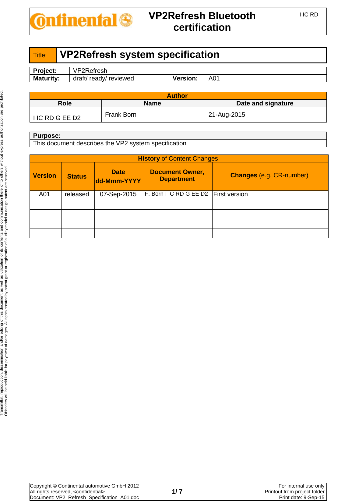 VP2Refresh Bluetooth certification I IC RD Copyright © Continental automotive GmbH 2012  All rights reserved, &lt;confidential&gt; Document: VP2_Refresh_Specification_A01.doc  1/ 7 For internal use onlyPrintout from project folderPrint date: 9-Sep-15Transmittal, reproduction, dissemination and/or editing of this document as well as utilization of its contents and communication there of to others without express authorization are prohibited. Offenders will be held liable for payment of damages. All rights created by patent grant or registration of a utility model or design patent are reserved. Title:  VP2Refresh system specification Project:  VP2Refresh Maturity:  draft/ ready/ reviewed  Version:  A01   Author   Role   Name  Date and signature  I IC RD G EE D2  Frank Born  21-Aug-2015 Purpose:  This document describes the VP2 system specification History of Content Changes Version  Status Date dd-Mmm-YYYY Document Owner, Department  Changes (e.g. CR-number) A01  released  07-Sep-2015  F. Born I IC RD G EE D2  First version         