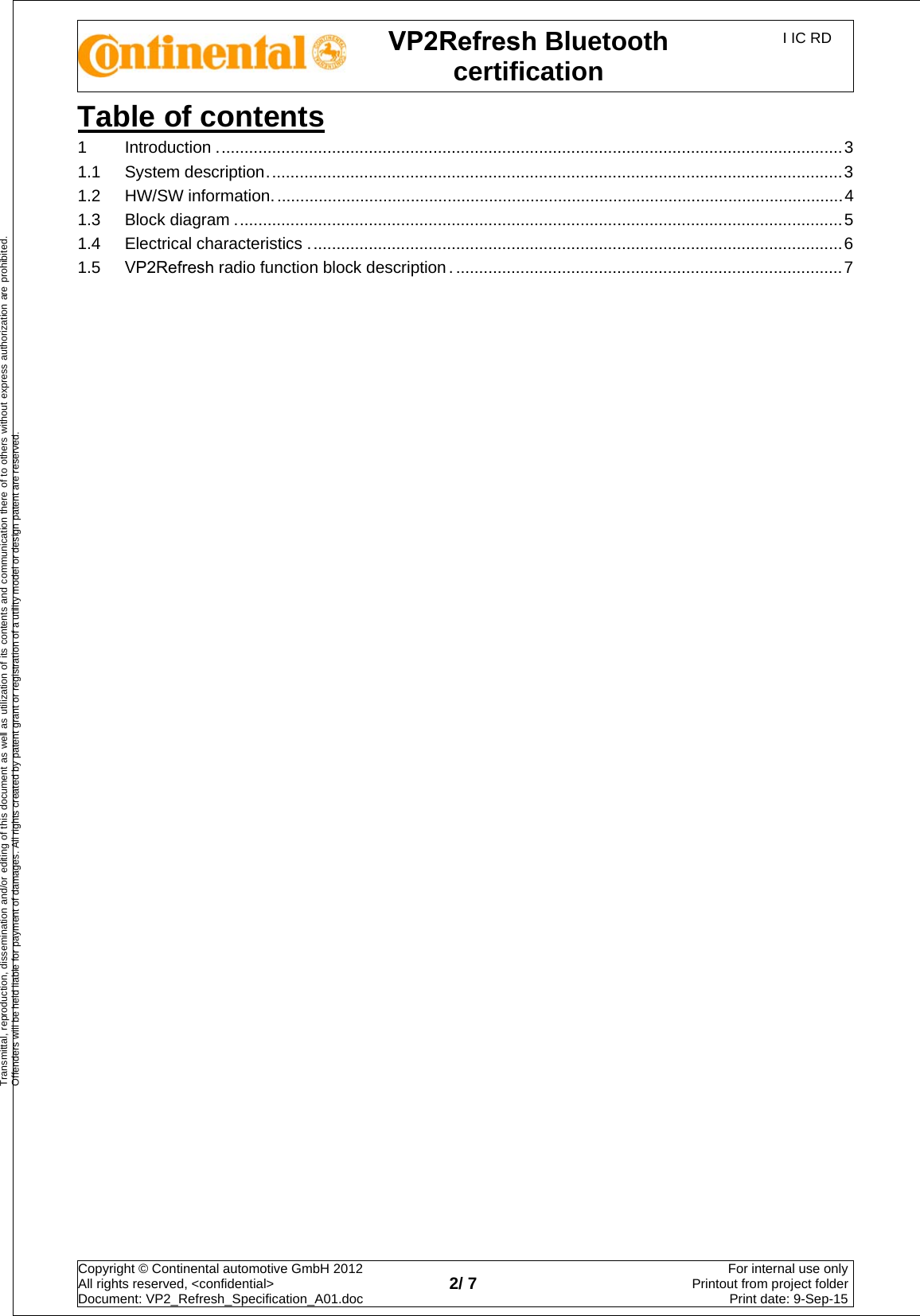 VP2Refresh Bluetooth certification I IC RD Copyright © Continental automotive GmbH 2012  All rights reserved, &lt;confidential&gt; Document: VP2_Refresh_Specification_A01.doc  2/ 7 For internal use onlyPrintout from project folderPrint date: 9-Sep-15Transmittal, reproduction, dissemination and/or editing of this document as well as utilization of its contents and communication there of to others without express authorization are prohibited. Offenders will be held liable for payment of damages. All rights created by patent grant or registration of a utility model or design patent are reserved. Table of contents1Introduction ........................................................................................................................................ 31.1 System description ............................................................................................................................. 31.2 HW/SW information ............................................................................................................................ 41.3 Block diagram .................................................................................................................................... 51.4 Electrical characteristics .................................................................................................................... 61.5 VP2Refresh radio function block description . .................................................................................... 7