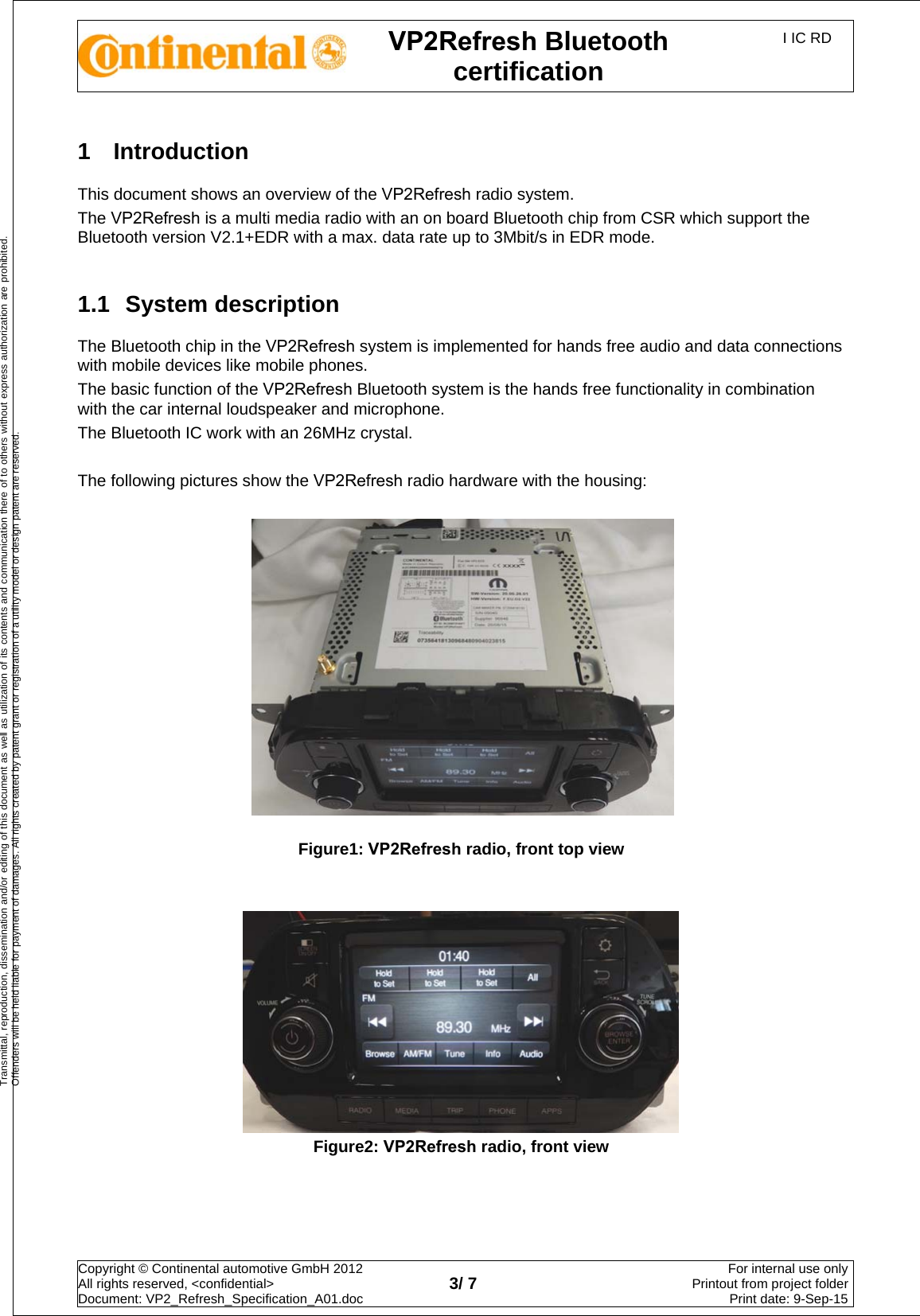 VP2Refresh Bluetooth certification I IC RD Copyright © Continental automotive GmbH 2012  All rights reserved, &lt;confidential&gt; Document: VP2_Refresh_Specification_A01.doc  3/ 7 For internal use onlyPrintout from project folderPrint date: 9-Sep-15Transmittal, reproduction, dissemination and/or editing of this document as well as utilization of its contents and communication there of to others without express authorization are prohibited. Offenders will be held liable for payment of damages. All rights created by patent grant or registration of a utility model or design patent are reserved. 1  Introduction This document shows an overview of the VP2Refresh radio system. The VP2Refresh is a multi media radio with an on board Bluetooth chip from CSR which support the Bluetooth version V2.1+EDR with a max. data rate up to 3Mbit/s in EDR mode. 1.1  System description The Bluetooth chip in the VP2Refresh system is implemented for hands free audio and data connections with mobile devices like mobile phones. The basic function of the VP2Refresh Bluetooth system is the hands free functionality in combination with the car internal loudspeaker and microphone. The Bluetooth IC work with an 26MHz crystal. The following pictures show the VP2Refresh radio hardware with the housing: Figure1: VP2Refresh radio, front top view Figure2: VP2Refresh radio, front view 