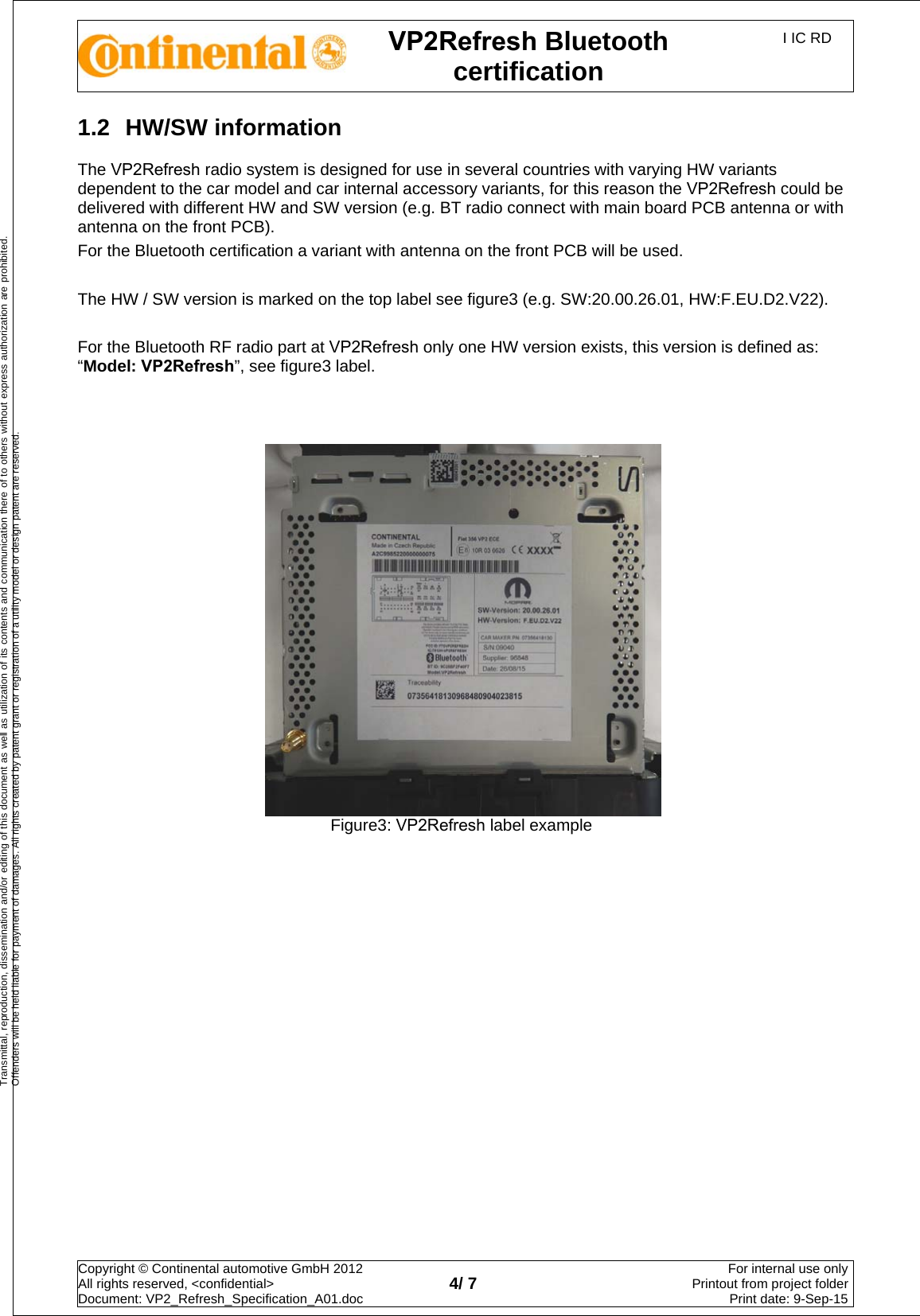 VP2Refresh Bluetooth certification I IC RD Copyright © Continental automotive GmbH 2012  All rights reserved, &lt;confidential&gt; Document: VP2_Refresh_Specification_A01.doc  4/ 7 For internal use onlyPrintout from project folderPrint date: 9-Sep-15Transmittal, reproduction, dissemination and/or editing of this document as well as utilization of its contents and communication there of to others without express authorization are prohibited. Offenders will be held liable for payment of damages. All rights created by patent grant or registration of a utility model or design patent are reserved. 1.2  HW/SW information The VP2Refresh radio system is designed for use in several countries with varying HW variants dependent to the car model and car internal accessory variants, for this reason the VP2Refresh could be delivered with different HW and SW version (e.g. BT radio connect with main board PCB antenna or with antenna on the front PCB). For the Bluetooth certification a variant with antenna on the front PCB will be used. The HW / SW version is marked on the top label see figure3 (e.g. SW:20.00.26.01, HW:F.EU.D2.V22). For the Bluetooth RF radio part at VP2Refresh only one HW version exists, this version is defined as: “Model: VP2Refresh”, see figure3 label. Figure3: VP2Refresh label example 