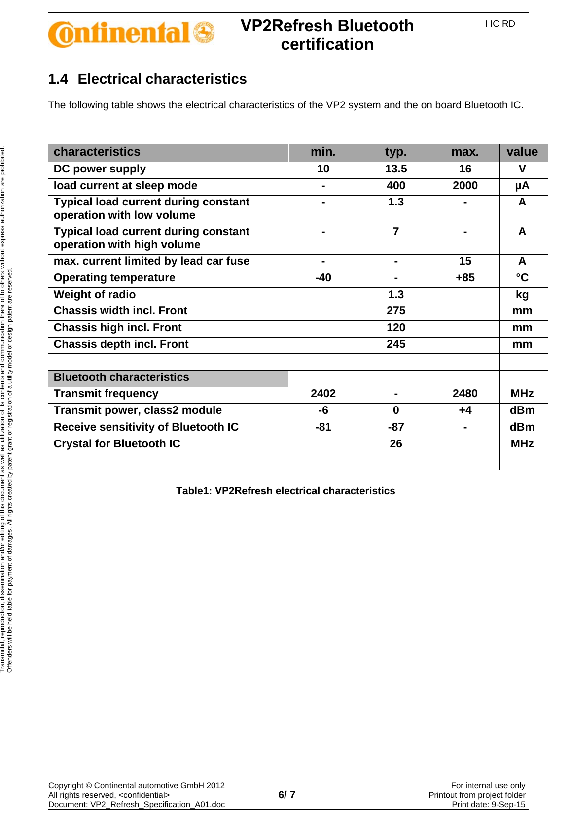 VP2Refresh Bluetooth certification I IC RD Copyright © Continental automotive GmbH 2012  All rights reserved, &lt;confidential&gt; Document: VP2_Refresh_Specification_A01.doc  6/ 7 For internal use onlyPrintout from project folderPrint date: 9-Sep-15Transmittal, reproduction, dissemination and/or editing of this document as well as utilization of its contents and communication there of to others without express authorization are prohibited. Offenders will be held liable for payment of damages. All rights created by patent grant or registration of a utility model or design patent are reserved. 1.4  Electrical characteristics The following table shows the electrical characteristics of the VP2 system and the on board Bluetooth IC. characteristics  min.  typ.  max.  value DC power supply  10  13.5  16  V load current at sleep mode  -  400  2000  µA Typical load current during constant operation with low volume  -  1.3  -  A Typical load current during constant operation with high volume  -  7  -  A max. current limited by lead car fuse  -  -  15  A Operating temperature  -40  -  +85  °C Weight of radio  1.3    kg Chassis width incl. Front  275    mm Chassis high incl. Front  120    mm Chassis depth incl. Front  245    mm   Bluetooth characteristics Transmit frequency  2402  -  2480  MHz Transmit power, class2 module  -6  0  +4  dBm Receive sensitivity of Bluetooth IC  -81  -87  -  dBm Crystal for Bluetooth IC    26    MHz     Table1: VP2Refresh electrical characteristics 