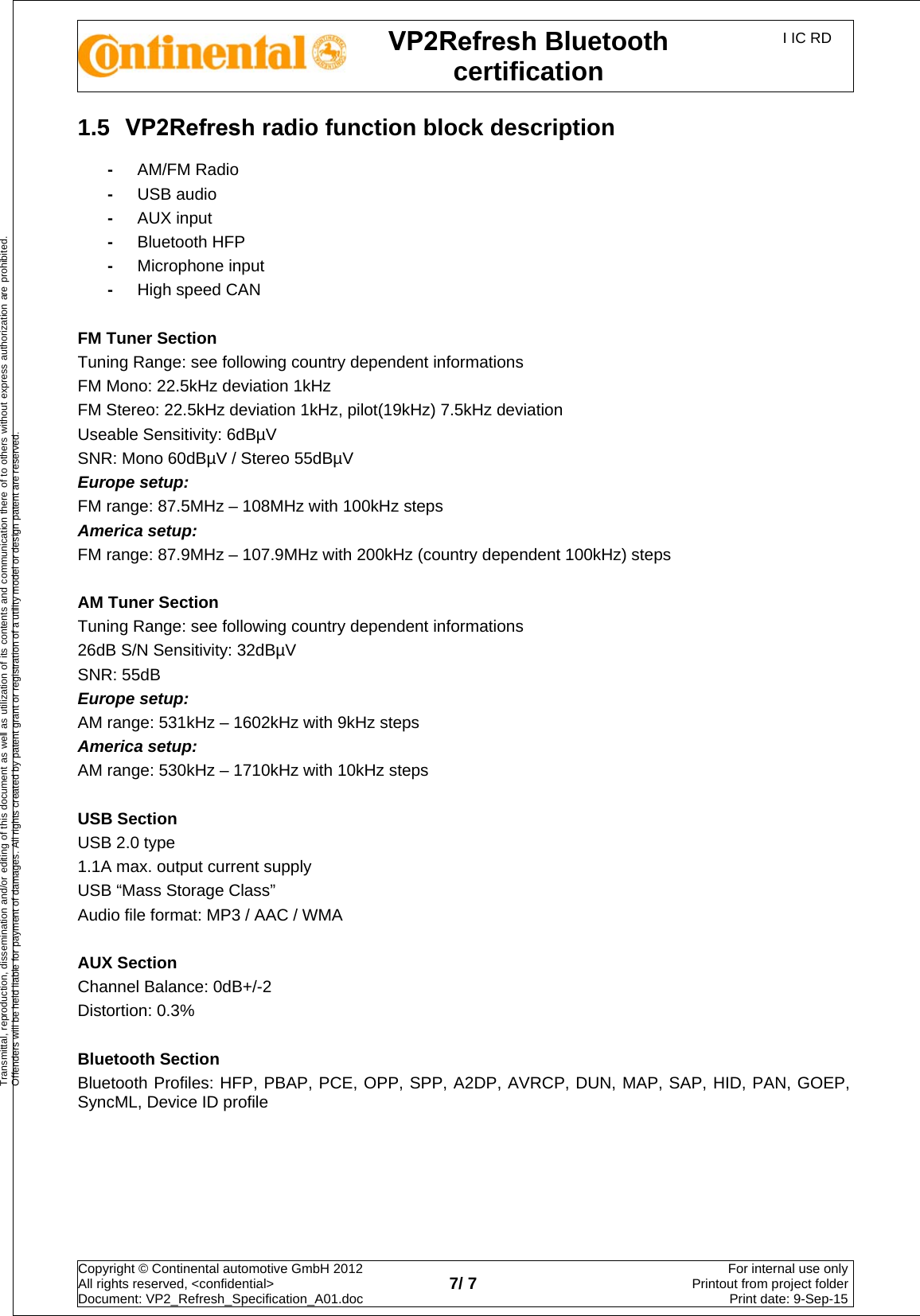 VP2Refresh Bluetooth certification I IC RD Copyright © Continental automotive GmbH 2012  All rights reserved, &lt;confidential&gt; Document: VP2_Refresh_Specification_A01.doc  7/ 7 For internal use onlyPrintout from project folderPrint date: 9-Sep-15Transmittal, reproduction, dissemination and/or editing of this document as well as utilization of its contents and communication there of to others without express authorization are prohibited. Offenders will be held liable for payment of damages. All rights created by patent grant or registration of a utility model or design patent are reserved. 1.5  VP2Refresh radio function block description -AM/FM Radio -USB audio -AUX input -Bluetooth HFP -Microphone input -High speed CAN FM Tuner Section Tuning Range: see following country dependent informations FM Mono: 22.5kHz deviation 1kHz FM Stereo: 22.5kHz deviation 1kHz, pilot(19kHz) 7.5kHz deviation Useable Sensitivity: 6dBµV SNR: Mono 60dBµV / Stereo 55dBµV Europe setup: FM range: 87.5MHz – 108MHz with 100kHz steps America setup: FM range: 87.9MHz – 107.9MHz with 200kHz (country dependent 100kHz) steps AM Tuner Section Tuning Range: see following country dependent informations 26dB S/N Sensitivity: 32dBµV SNR: 55dB Europe setup: AM range: 531kHz – 1602kHz with 9kHz steps America setup: AM range: 530kHz – 1710kHz with 10kHz steps USB Section USB 2.0 type 1.1A max. output current supply USB “Mass Storage Class” Audio file format: MP3 / AAC / WMA AUX Section Channel Balance: 0dB+/-2 Distortion: 0.3% Bluetooth Section Bluetooth Profiles: HFP, PBAP, PCE, OPP, SPP, A2DP, AVRCP, DUN, MAP, SAP, HID, PAN, GOEP, SyncML, Device ID profile 