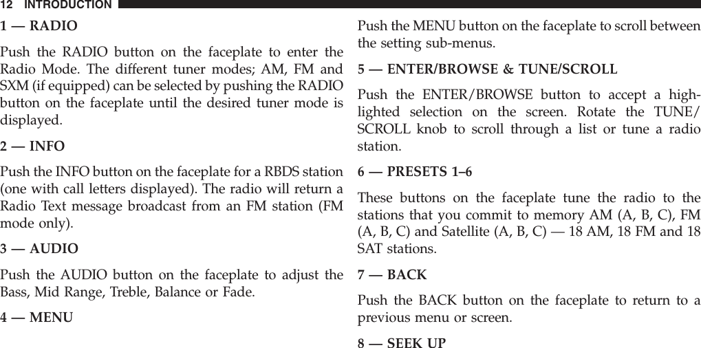 1 — RADIOPush the RADIO button on the faceplate to enter theRadio Mode. The different tuner modes; AM, FM andSXM (if equipped) can be selected by pushing the RADIObutton on the faceplate until the desired tuner mode isdisplayed.2 — INFOPush the INFO button on the faceplate for a RBDS station(one with call letters displayed). The radio will return aRadio Text message broadcast from an FM station (FMmode only).3 — AUDIOPush the AUDIO button on the faceplate to adjust theBass, Mid Range, Treble, Balance or Fade.4 — MENUPush the MENU button on the faceplate to scroll betweenthe setting sub-menus.5 — ENTER/BROWSE &amp; TUNE/SCROLLPush the ENTER/BROWSE button to accept a high-lighted selection on the screen. Rotate the TUNE/SCROLL knob to scroll through a list or tune a radiostation.6 — PRESETS 1–6These buttons on the faceplate tune the radio to thestations that you commit to memory AM (A, B, C), FM(A, B, C) and Satellite (A, B, C) — 18 AM, 18 FM and 18SAT stations.7 — BACKPush the BACK button on the faceplate to return to aprevious menu or screen.8 — SEEK UP12 INTRODUCTION