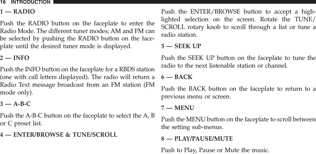 1 — RADIOPush the RADIO button on the faceplate to enter theRadio Mode. The different tuner modes; AM and FM canbe selected by pushing the RADIO button on the face-plate until the desired tuner mode is displayed.2 — INFOPush the INFO button on the faceplate for a RBDS station(one with call letters displayed). The radio will return aRadio Text message broadcast from an FM station (FMmode only).3 — A-B-CPush the A-B-C button on the faceplate to select the A, Bor C preset list.4 — ENTER/BROWSE &amp; TUNE/SCROLLPush the ENTER/BROWSE button to accept a high-lighted selection on the screen. Rotate the TUNE/SCROLL rotary knob to scroll through a list or tune aradio station.5 — SEEK UPPush the SEEK UP button on the faceplate to tune theradio to the next listenable station or channel.6 — BACKPush the BACK button on the faceplate to return to aprevious menu or screen.7 — MENUPush the MENU button on the faceplate to scroll betweenthe setting sub-menus.8 — PLAY/PAUSE/MUTEPush to Play, Pause or Mute the music.16 INTRODUCTION