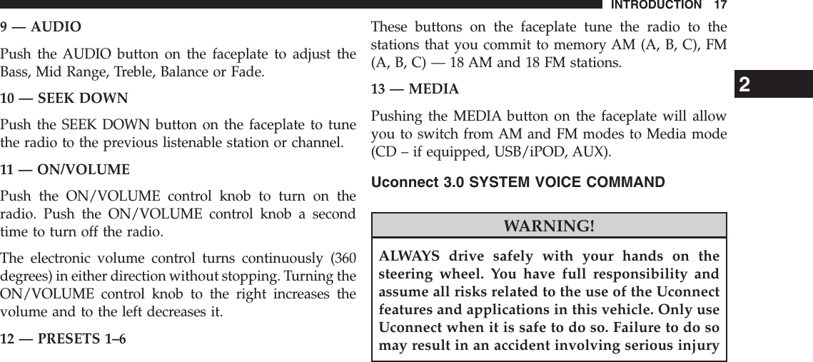 9 — AUDIOPush the AUDIO button on the faceplate to adjust theBass, Mid Range, Treble, Balance or Fade.10 — SEEK DOWNPush the SEEK DOWN button on the faceplate to tunethe radio to the previous listenable station or channel.11 — ON/VOLUMEPush the ON/VOLUME control knob to turn on theradio. Push the ON/VOLUME control knob a secondtime to turn off the radio.The electronic volume control turns continuously (360degrees) in either direction without stopping. Turning theON/VOLUME control knob to the right increases thevolume and to the left decreases it.12 — PRESETS 1–6These buttons on the faceplate tune the radio to thestations that you commit to memory AM (A, B, C), FM(A, B, C) — 18 AM and 18 FM stations.13 — MEDIAPushing the MEDIA button on the faceplate will allowyou to switch from AM and FM modes to Media mode(CD – if equipped, USB/iPOD, AUX).Uconnect 3.0 SYSTEM VOICE COMMANDWARNING!ALWAYS drive safely with your hands on thesteering wheel. You have full responsibility andassume all risks related to the use of the Uconnectfeatures and applications in this vehicle. Only useUconnect when it is safe to do so. Failure to do somay result in an accident involving serious injury2INTRODUCTION 17