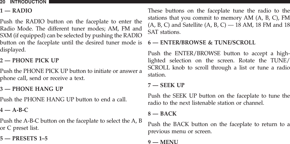 1 — RADIOPush the RADIO button on the faceplate to enter theRadio Mode. The different tuner modes; AM, FM andSXM (if equipped) can be selected by pushing the RADIObutton on the faceplate until the desired tuner mode isdisplayed.2 — PHONE PICK UPPush the PHONE PICK UP button to initiate or answer aphone call, send or receive a text.3 — PHONE HANG UPPush the PHONE HANG UP button to end a call.4 — A-B-CPush the A-B-C button on the faceplate to select the A, Bor C preset list.5 — PRESETS 1–5These buttons on the faceplate tune the radio to thestations that you commit to memory AM (A, B, C), FM(A, B, C) and Satellite (A, B, C) — 18 AM, 18 FM and 18SAT stations.6 — ENTER/BROWSE &amp; TUNE/SCROLLPush the ENTER/BROWSE button to accept a high-lighted selection on the screen. Rotate the TUNE/SCROLL knob to scroll through a list or tune a radiostation.7 — SEEK UPPush the SEEK UP button on the faceplate to tune theradio to the next listenable station or channel.8 — BACKPush the BACK button on the faceplate to return to aprevious menu or screen.9 — MENU20 INTRODUCTION