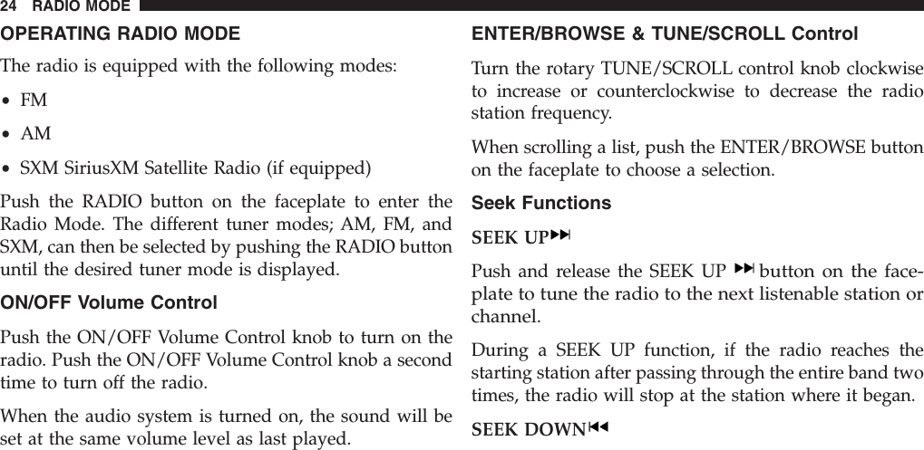 OPERATING RADIO MODEThe radio is equipped with the following modes:•FM•AM•SXM SiriusXM Satellite Radio (if equipped)Push the RADIO button on the faceplate to enter theRadio Mode. The different tuner modes; AM, FM, andSXM, can then be selected by pushing the RADIO buttonuntil the desired tuner mode is displayed.ON/OFF Volume ControlPush the ON/OFF Volume Control knob to turn on theradio. Push the ON/OFF Volume Control knob a secondtime to turn off the radio.When the audio system is turned on, the sound will beset at the same volume level as last played.ENTER/BROWSE &amp; TUNE/SCROLL ControlTurn the rotary TUNE/SCROLL control knob clockwiseto increase or counterclockwise to decrease the radiostation frequency.When scrolling a list, push the ENTER/BROWSE buttonon the faceplate to choose a selection.Seek FunctionsSEEK UPPush and release the SEEK UPbutton on the face-plate to tune the radio to the next listenable station orchannel.During a SEEK UP function, if the radio reaches thestarting station after passing through the entire band twotimes, the radio will stop at the station where it began.SEEK DOWN24 RADIO MODE