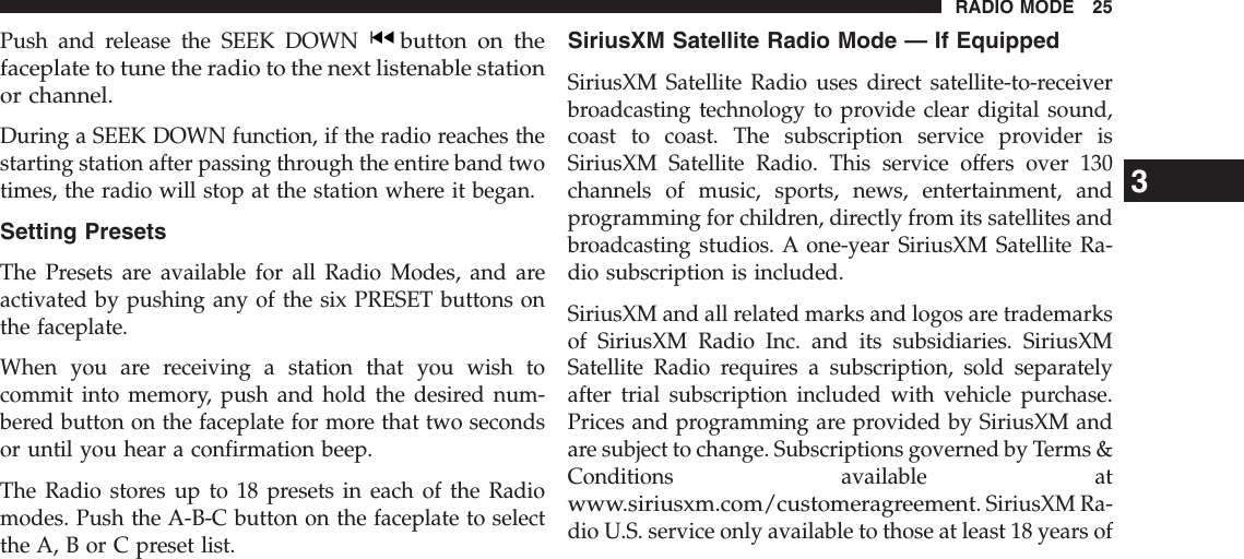 Push and release the SEEK DOWNbutton on thefaceplate to tune the radio to the next listenable stationor channel.During a SEEK DOWN function, if the radio reaches thestarting station after passing through the entire band twotimes, the radio will stop at the station where it began.Setting PresetsThe Presets are available for all Radio Modes, and areactivated by pushing any of the six PRESET buttons onthe faceplate.When you are receiving a station that you wish tocommit into memory, push and hold the desired num-bered button on the faceplate for more that two secondsor until you hear a confirmation beep.The Radio stores up to 18 presets in each of the Radiomodes. Push the A-B-C button on the faceplate to selectthe A, B or C preset list.SiriusXM Satellite Radio Mode — If EquippedSiriusXM Satellite Radio uses direct satellite-to-receiverbroadcasting technology to provide clear digital sound,coast to coast. The subscription service provider isSiriusXM Satellite Radio. This service offers over 130channels of music, sports, news, entertainment, andprogramming for children, directly from its satellites andbroadcasting studios. A one-year SiriusXM Satellite Ra-dio subscription is included.SiriusXM and all related marks and logos are trademarksof SiriusXM Radio Inc. and its subsidiaries. SiriusXMSatellite Radio requires a subscription, sold separatelyafter trial subscription included with vehicle purchase.Prices and programming are provided by SiriusXM andare subject to change. Subscriptions governed by Terms &amp;Conditions available atwww.siriusxm.com/customeragreement. SiriusXM Ra-dio U.S. service only available to those at least 18 years of3RADIO MODE 25