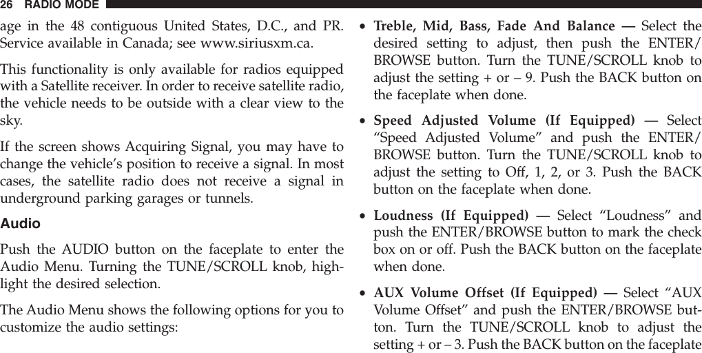 age in the 48 contiguous United States, D.C., and PR.Service available in Canada; seewww.siriusxm.ca.This functionality is only available for radios equippedwith a Satellite receiver. In order to receive satellite radio,the vehicle needs to be outside with a clear view to thesky.If the screen shows Acquiring Signal, you may have tochange the vehicle’s position to receive a signal. In mostcases, the satellite radio does not receive a signal inunderground parking garages or tunnels.AudioPush the AUDIO button on the faceplate to enter theAudio Menu. Turning the TUNE/SCROLL knob, high-light the desired selection.The Audio Menu shows the following options for you tocustomize the audio settings:•Treble, Mid, Bass, Fade And Balance — Select thedesired setting to adjust, then push the ENTER/BROWSE button. Turn the TUNE/SCROLL knob toadjust the setting + or – 9. Push the BACK button onthe faceplate when done.•Speed Adjusted Volume (If Equipped) — Select“Speed Adjusted Volume” and push the ENTER/BROWSE button. Turn the TUNE/SCROLL knob toadjust the setting to Off, 1, 2, or 3. Push the BACKbutton on the faceplate when done.•Loudness (If Equipped) — Select “Loudness” andpush the ENTER/BROWSE button to mark the checkbox on or off. Push the BACK button on the faceplatewhen done.•AUX Volume Offset (If Equipped) — Select “AUXVolume Offset” and push the ENTER/BROWSE but-ton. Turn the TUNE/SCROLL knob to adjust thesetting + or – 3. Push the BACK button on the faceplate26 RADIO MODE