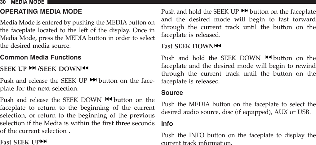 OPERATING MEDIA MODEMedia Mode is entered by pushing the MEDIA button onthe faceplate located to the left of the display. Once inMedia Mode, press the MEDIA button in order to selectthe desired media source.Common Media FunctionsSEEK UP/SEEK DOWNPush and release the SEEK UPbutton on the face-plate for the next selection.Push and release the SEEK DOWNbutton on thefaceplate to return to the beginning of the currentselection, or return to the beginning of the previousselection if the Media is within the first three secondsof the current selection .Fast SEEK UPPush and hold the SEEK UPbutton on the faceplateand the desired mode will begin to fast forwardthrough the current track until the button on thefaceplate is released.Fast SEEK DOWNPush and hold the SEEK DOWNbutton on thefaceplate and the desired mode will begin to rewindthrough the current track until the button on thefaceplate is released.SourcePush the MEDIA button on the faceplate to select thedesired audio source, disc (if equipped), AUX or USB.InfoPush the INFO button on the faceplate to display thecurrent track information.30 MEDIA MODE