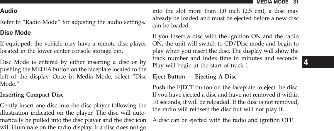 AudioRefer to “Radio Mode” for adjusting the audio settings.Disc ModeIf equipped, the vehicle may have a remote disc playerlocated in the lower center console storage bin.Disc Mode is entered by either inserting a disc or bypushing the MEDIA button on the faceplate located to theleft of the display. Once in Media Mode, select “DiscMode.”Inserting Compact DiscGently insert one disc into the disc player following theillustration indicated on the player. The disc will auto-matically be pulled into the disc player and the disc iconwill illuminate on the radio display. If a disc does not gointo the slot more than 1.0 inch (2.5 cm), a disc mayalready be loaded and must be ejected before a new disccan be loaded.If you insert a disc with the ignition ON and the radioON, the unit will switch to CD/Disc mode and begin toplay when you insert the disc. The display will show thetrack number and index time in minutes and seconds.Play will begin at the start of track 1.Eject Button — Ejecting A DiscPush the EJECT button on the faceplate to eject the disc.If you have ejected a disc and have not removed it within10 seconds, it will be reloaded. If the disc is not removed,the radio will reinsert the disc but will not play it.A disc can be ejected with the radio and ignition OFF.4MEDIA MODE 31