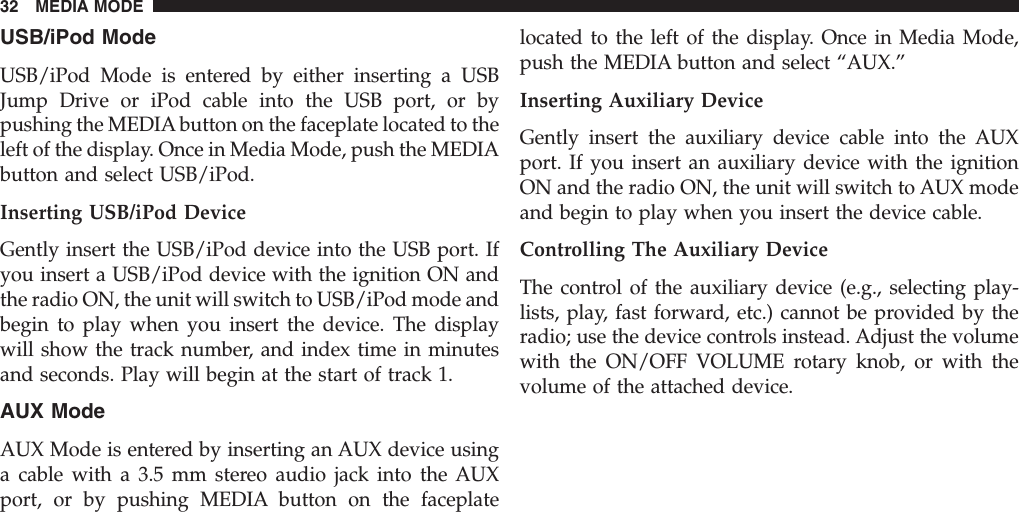 USB/iPod ModeUSB/iPod Mode is entered by either inserting a USBJump Drive or iPod cable into the USB port, or bypushing the MEDIA button on the faceplate located to theleft of the display. Once in Media Mode, push the MEDIAbutton and select USB/iPod.Inserting USB/iPod DeviceGently insert the USB/iPod device into the USB port. Ifyou insert a USB/iPod device with the ignition ON andthe radio ON, the unit will switch to USB/iPod mode andbegin to play when you insert the device. The displaywill show the track number, and index time in minutesand seconds. Play will begin at the start of track 1.AUX ModeAUX Mode is entered by inserting an AUX device usinga cable with a 3.5 mm stereo audio jack into the AUXport, or by pushing MEDIA button on the faceplatelocated to the left of the display. Once in Media Mode,push the MEDIA button and select “AUX.”Inserting Auxiliary DeviceGently insert the auxiliary device cable into the AUXport. If you insert an auxiliary device with the ignitionON and the radio ON, the unit will switch to AUX modeand begin to play when you insert the device cable.Controlling The Auxiliary DeviceThe control of the auxiliary device (e.g., selecting play-lists, play, fast forward, etc.) cannot be provided by theradio; use the device controls instead. Adjust the volumewith the ON/OFF VOLUME rotary knob, or with thevolume of the attached device.32 MEDIA MODE