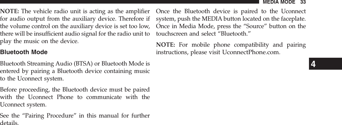 NOTE: The vehicle radio unit is acting as the amplifierfor audio output from the auxiliary device. Therefore ifthe volume control on the auxiliary device is set too low,there will be insufficient audio signal for the radio unit toplay the music on the device.Bluetooth ModeBluetooth Streaming Audio (BTSA) or Bluetooth Mode isentered by pairing a Bluetooth device containing musicto the Uconnect system.Before proceeding, the Bluetooth device must be pairedwith the Uconnect Phone to communicate with theUconnect system.See the “Pairing Procedure” in this manual for furtherdetails.Once the Bluetooth device is paired to the Uconnectsystem, push the MEDIA button located on the faceplate.Once in Media Mode, press the “Source” button on thetouchscreen and select “Bluetooth.”NOTE: For mobile phone compatibility and pairinginstructions, please visitUconnectPhone.com.4MEDIA MODE 33