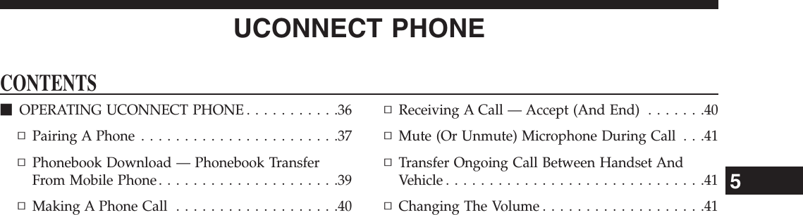 UCONNECT PHONECONTENTSmOPERATING UCONNECT PHONE . . . . . . . . . . .36▫Pairing A Phone . . . . . . . . . . . . . . . . . . . . . . .37▫Phonebook Download — Phonebook TransferFrom Mobile Phone . . . . . . . . . . . . . . . . . . . . .39▫Making A Phone Call . . . . . . . . . . . . . . . . . . .40▫Receiving A Call — Accept (And End) . . . . . . .40▫Mute (Or Unmute) Microphone During Call . . .41▫Transfer Ongoing Call Between Handset AndVehicle..............................41▫Changing The Volume . . . . . . . . . . . . . . . . . . .415