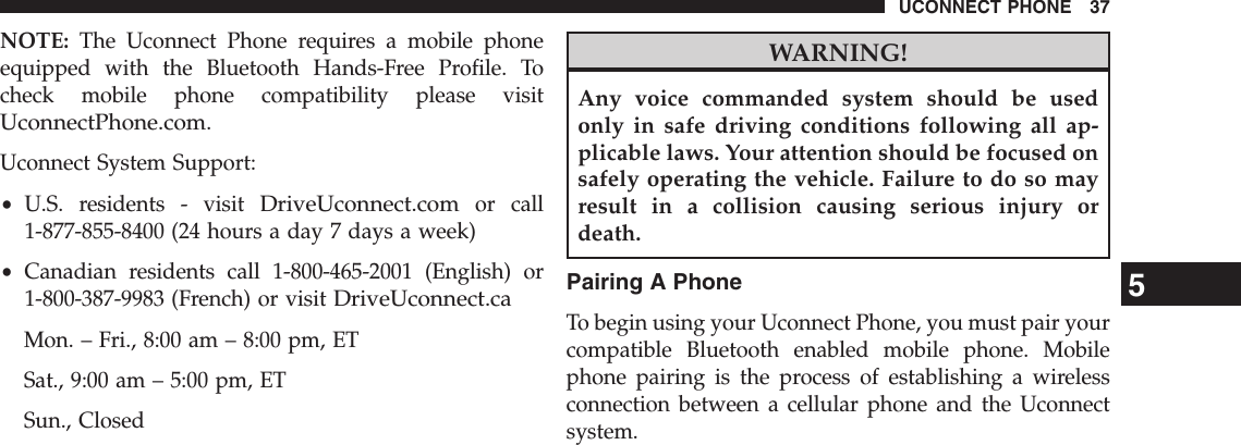 NOTE: The Uconnect Phone requires a mobile phoneequipped with the Bluetooth Hands-Free Profile. Tocheck mobile phone compatibility please visitUconnectPhone.com.Uconnect System Support:•U.S. residents - visitDriveUconnect.comor call1-877-855-8400 (24 hours a day 7 days a week)•Canadian residents call 1-800-465-2001 (English) or1-800-387-9983 (French) or visitDriveUconnect.caMon. – Fri., 8:00 am – 8:00 pm, ETSat., 9:00 am – 5:00 pm, ETSun., ClosedWARNING!Any voice commanded system should be usedonly in safe driving conditions following all ap-plicable laws. Your attention should be focused onsafely operating the vehicle. Failure to do so mayresult in a collision causing serious injury ordeath.Pairing A PhoneTo begin using your Uconnect Phone, you must pair yourcompatible Bluetooth enabled mobile phone. Mobilephone pairing is the process of establishing a wirelessconnection between a cellular phone and the Uconnectsystem.5UCONNECT PHONE 37