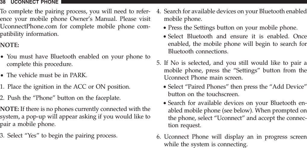 To complete the pairing process, you will need to refer-ence your mobile phone Owner’s Manual. Please visitUconnectPhone.comfor complete mobile phone com-patibility information.NOTE:•You must have Bluetooth enabled on your phone tocomplete this procedure.•The vehicle must be in PARK.1. Place the ignition in the ACC or ON position.2. Push the “Phone” button on the faceplate.NOTE: If there is no phones currently connected with thesystem, a pop-up will appear asking if you would like topair a mobile phone.3. Select “Yes” to begin the pairing process.4. Search for available devices on your Bluetooth enabledmobile phone.•Press the Settings button on your mobile phone.•Select Bluetooth and ensure it is enabled. Onceenabled, the mobile phone will begin to search forBluetooth connections.5. If No is selected, and you still would like to pair amobile phone, press the “Settings” button from theUconnect Phone main screen.•Select “Paired Phones” then press the “Add Device”button on the touchscreen.•Search for available devices on your Bluetooth en-abled mobile phone (see below). When prompted onthe phone, select “Uconnect” and accept the connec-tion request.6. Uconnect Phone will display an in progress screenwhile the system is connecting.38 UCONNECT PHONE