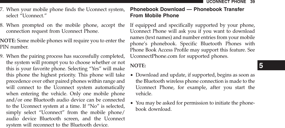 7. When your mobile phone finds the Uconnect system,select “Uconnect.”8. When prompted on the mobile phone, accept theconnection request from Uconnect Phone.NOTE: Some mobile phones will require you to enter thePIN number.9. When the pairing process has successfully completed,the system will prompt you to choose whether or notthis is your favorite phone. Selecting “Yes” will makethis phone the highest priority. This phone will takeprecedence over other paired phones within range andwill connect to the Uconnect system automaticallywhen entering the vehicle. Only one mobile phoneand/or one Bluetooth audio device can be connectedto the Uconnect system at a time. If “No” is selected,simply select “Uconnect” from the mobile phone/audio device Bluetooth screen, and the Uconnectsystem will reconnect to the Bluetooth device.Phonebook Download — Phonebook TransferFrom Mobile PhoneIf equipped and specifically supported by your phone,Uconnect Phone will ask you if you want to downloadnames (text names) and number entries from your mobilephone’s phonebook. Specific Bluetooth Phones withPhone Book Access Profile may support this feature. SeeUconnectPhone.comfor supported phones.NOTE:•Download and update, if supported, begins as soon asthe Bluetooth wireless phone connection is made to theUconnect Phone, for example, after you start thevehicle.•You may be asked for permission to initiate the phone-book download.5UCONNECT PHONE 39