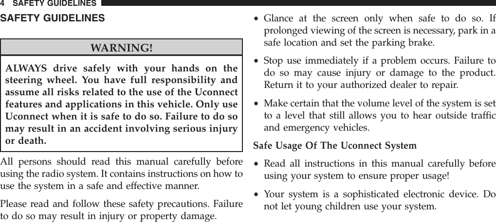 SAFETY GUIDELINESWARNING!ALWAYS drive safely with your hands on thesteering wheel. You have full responsibility andassume all risks related to the use of the Uconnectfeatures and applications in this vehicle. Only useUconnect when it is safe to do so. Failure to do somay result in an accident involving serious injuryor death.All persons should read this manual carefully beforeusing the radio system. It contains instructions on how touse the system in a safe and effective manner.Please read and follow these safety precautions. Failureto do so may result in injury or property damage.•Glance at the screen only when safe to do so. Ifprolonged viewing of the screen is necessary, park in asafe location and set the parking brake.•Stop use immediately if a problem occurs. Failure todo so may cause injury or damage to the product.Return it to your authorized dealer to repair.•Make certain that the volume level of the system is setto a level that still allows you to hear outside trafficand emergency vehicles.Safe Usage Of The Uconnect System•Read all instructions in this manual carefully beforeusing your system to ensure proper usage!•Your system is a sophisticated electronic device. Donot let young children use your system.4 SAFETY GUIDELINES