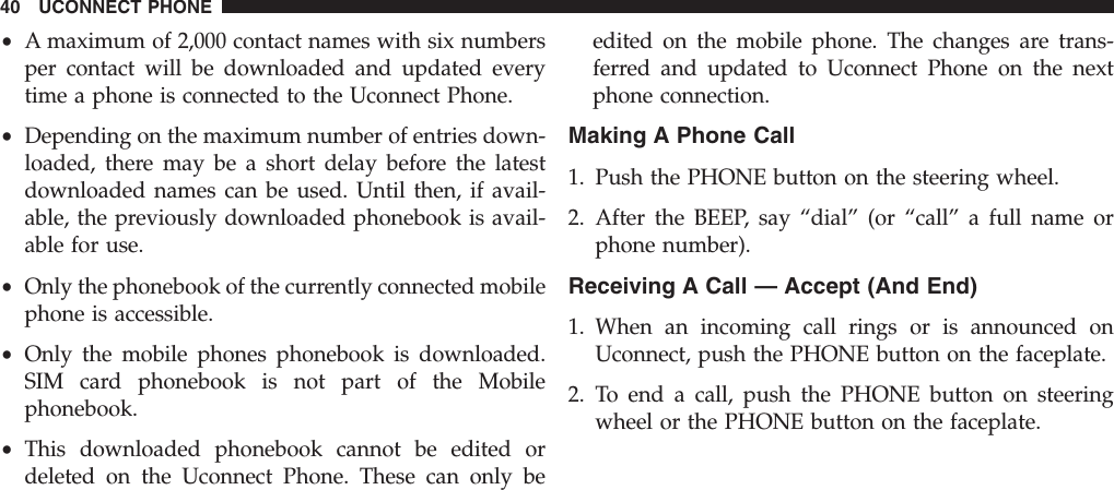 •A maximum of 2,000 contact names with six numbersper contact will be downloaded and updated everytime a phone is connected to the Uconnect Phone.•Depending on the maximum number of entries down-loaded, there may be a short delay before the latestdownloaded names can be used. Until then, if avail-able, the previously downloaded phonebook is avail-able for use.•Only the phonebook of the currently connected mobilephone is accessible.•Only the mobile phones phonebook is downloaded.SIM card phonebook is not part of the Mobilephonebook.•This downloaded phonebook cannot be edited ordeleted on the Uconnect Phone. These can only beedited on the mobile phone. The changes are trans-ferred and updated to Uconnect Phone on the nextphone connection.Making A Phone Call1. Push the PHONE button on the steering wheel.2. After the BEEP, say “dial” (or “call” a full name orphone number).Receiving A Call — Accept (And End)1. When an incoming call rings or is announced onUconnect, push the PHONE button on the faceplate.2. To end a call, push the PHONE button on steeringwheel or the PHONE button on the faceplate.40 UCONNECT PHONE