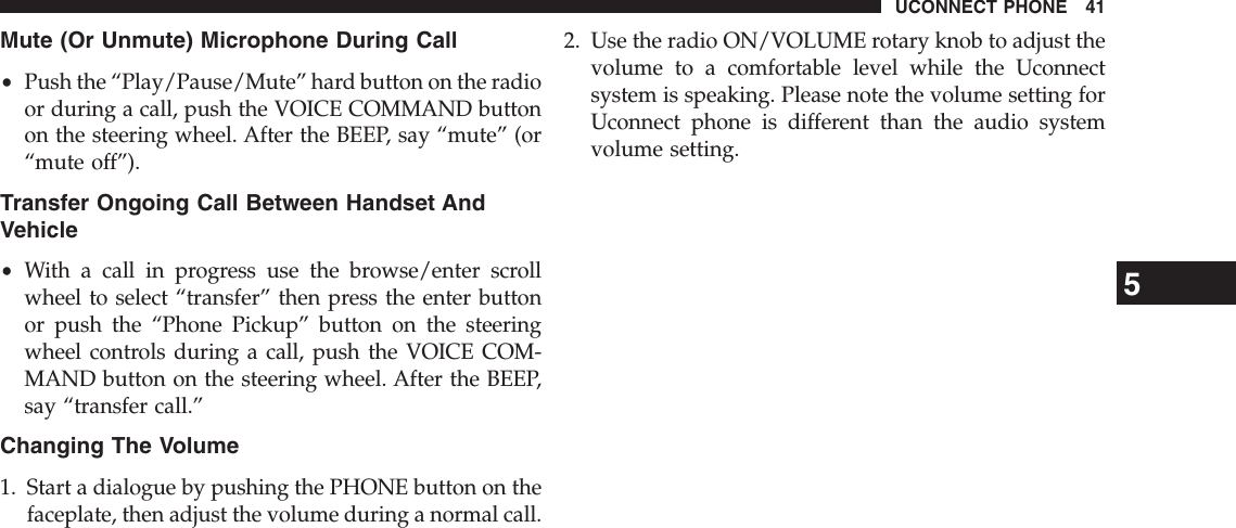 Mute (Or Unmute) Microphone During Call•Push the “Play/Pause/Mute” hard button on the radioor during a call, push the VOICE COMMAND buttonon the steering wheel. After the BEEP, say “mute” (or“mute off”).Transfer Ongoing Call Between Handset AndVehicle•With a call in progress use the browse/enter scrollwheel to select “transfer” then press the enter buttonor push the “Phone Pickup” button on the steeringwheel controls during a call, push the VOICE COM-MAND button on the steering wheel. After the BEEP,say “transfer call.”Changing The Volume1. Start a dialogue by pushing the PHONE button on thefaceplate, then adjust the volume during a normal call.2. Use the radio ON/VOLUME rotary knob to adjust thevolume to a comfortable level while the Uconnectsystem is speaking. Please note the volume setting forUconnect phone is different than the audio systemvolume setting.5UCONNECT PHONE 41