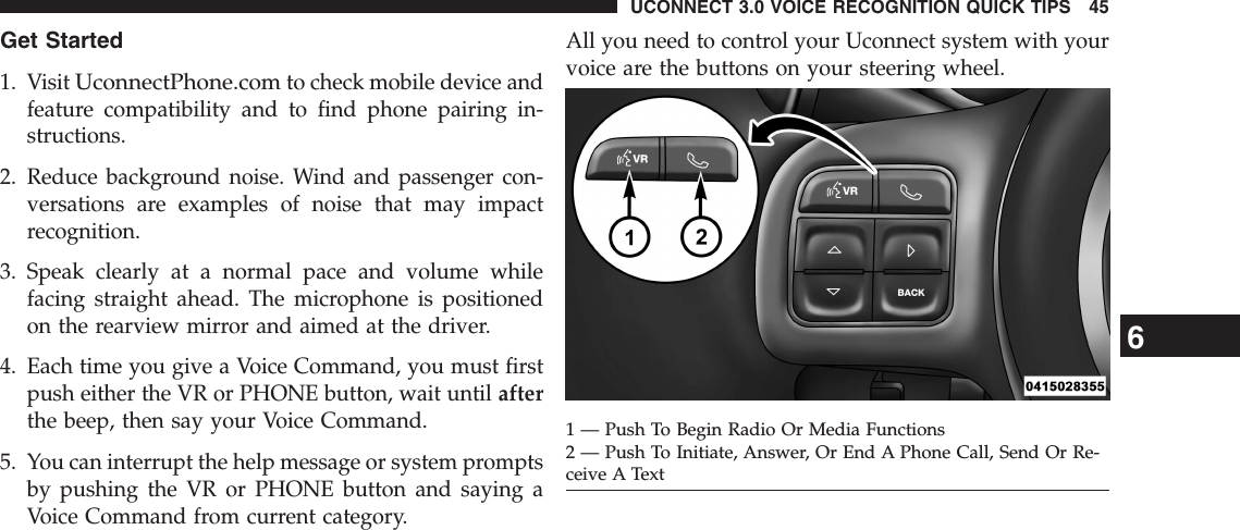 Get Started1. VisitUconnectPhone.comto check mobile device andfeature compatibility and to find phone pairing in-structions.2. Reduce background noise. Wind and passenger con-versations are examples of noise that may impactrecognition.3. Speak clearly at a normal pace and volume whilefacing straight ahead. The microphone is positionedon the rearview mirror and aimed at the driver.4. Each time you give a Voice Command, you must firstpush either the VR or PHONE button, wait until afterthe beep, then say your Voice Command.5. You can interrupt the help message or system promptsby pushing the VR or PHONE button and saying aVoice Command from current category.All you need to control your Uconnect system with yourvoice are the buttons on your steering wheel.1 — Push To Begin Radio Or Media Functions2 — Push To Initiate, Answer, Or End A Phone Call, Send Or Re-ceive A Text6UCONNECT 3.0 VOICE RECOGNITION QUICK TIPS 45