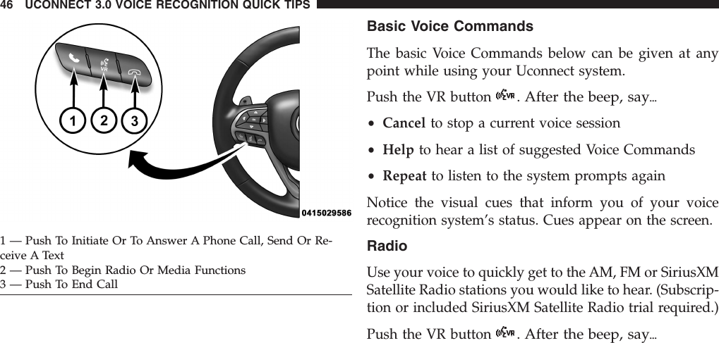 Basic Voice CommandsThe basic Voice Commands below can be given at anypoint while using your Uconnect system.Push the VR button. After the beep, say{•Cancel to stop a current voice session•Help to hear a list of suggested Voice Commands•Repeat to listen to the system prompts againNotice the visual cues that inform you of your voicerecognition system’s status. Cues appear on the screen.RadioUse your voice to quickly get to the AM, FM or SiriusXMSatellite Radio stations you would like to hear. (Subscrip-tion or included SiriusXM Satellite Radio trial required.)Push the VR button. After the beep, say{1 — Push To Initiate Or To Answer A Phone Call, Send Or Re-ceive A Text2 — Push To Begin Radio Or Media Functions3 — Push To End Call46 UCONNECT 3.0 VOICE RECOGNITION QUICK TIPS