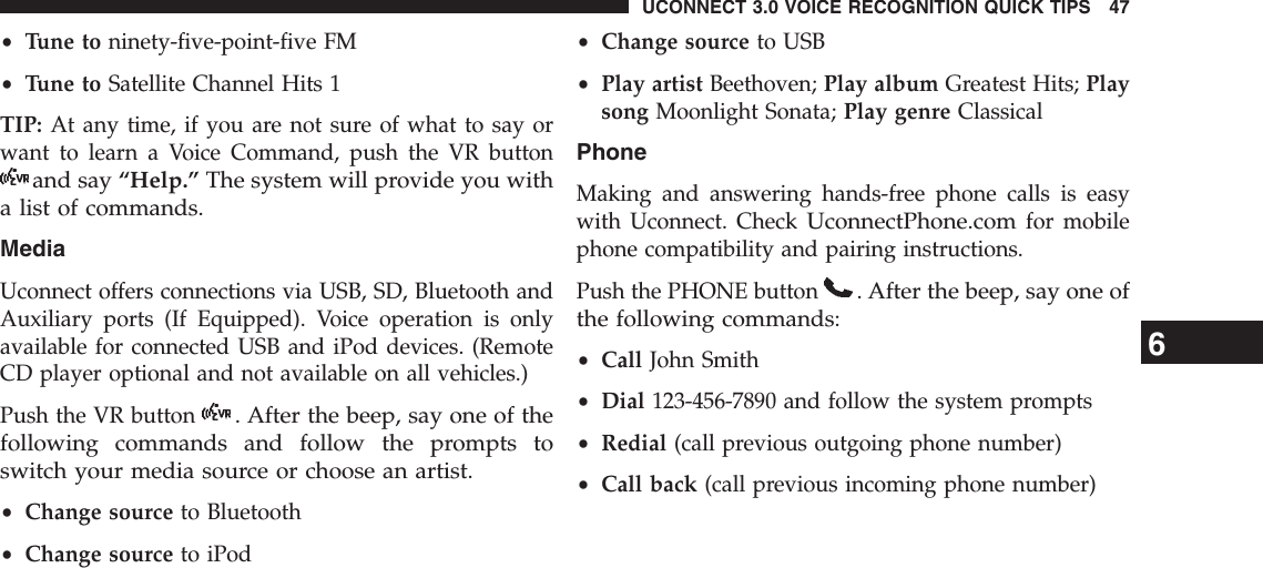 •Tune to ninety-five-point-five FM•Tune to Satellite Channel Hits 1TIP: At any time, if you are not sure of what to say orwant to learn a Voice Command, push the VR buttonand say “Help.” The system will provide you witha list of commands.MediaUconnect offers connections via USB, SD, Bluetooth andAuxiliary ports (If Equipped). Voice operation is onlyavailable for connected USB and iPod devices. (RemoteCD player optional and not available on all vehicles.)Push the VR button. After the beep, say one of thefollowing commands and follow the prompts toswitch your media source or choose an artist.•Change source to Bluetooth•Change source to iPod•Change source to USB•Play artist Beethoven; Play album Greatest Hits; Playsong Moonlight Sonata; Play genre ClassicalPhoneMaking and answering hands-free phone calls is easywith Uconnect. CheckUconnectPhone.comfor mobilephone compatibility and pairing instructions.Push the PHONE button. After the beep, say one ofthe following commands:•Call John Smith•Dial 123-456-7890 and follow the system prompts•Redial (call previous outgoing phone number)•Call back (call previous incoming phone number)6UCONNECT 3.0 VOICE RECOGNITION QUICK TIPS 47