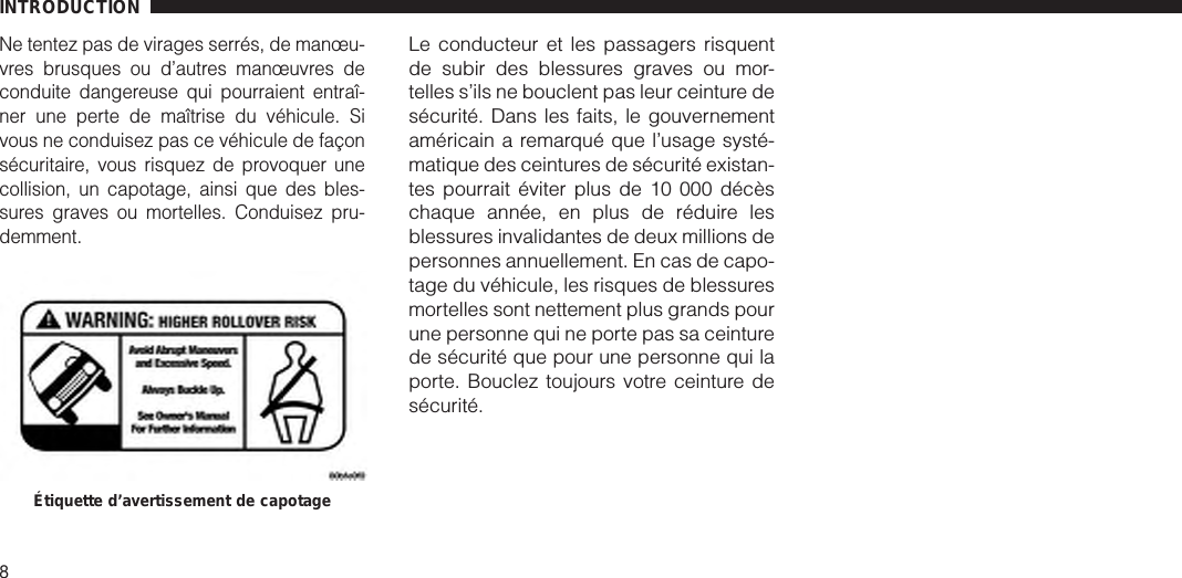 Ne tentez pas de virages serrés, de manœu-vres brusques ou d’autres manœuvres deconduite dangereuse qui pourraient entraî-ner une perte de maîtrise du véhicule. Sivous ne conduisez pas ce véhicule de façonsécuritaire, vous risquez de provoquer unecollision, un capotage, ainsi que des bles-sures graves ou mortelles. Conduisez pru-demment.Le conducteur et les passagers risquentde subir des blessures graves ou mor-telles s’ils ne bouclent pas leur ceinture desécurité. Dans les faits, le gouvernementaméricain a remarqué que l’usage systé-matique des ceintures de sécurité existan-tes pourrait éviter plus de 10 000 décèschaque année, en plus de réduire lesblessures invalidantes de deux millions depersonnes annuellement. En cas de capo-tage du véhicule, les risques de blessuresmortelles sont nettement plus grands pourune personne qui ne porte pas sa ceinturede sécurité que pour une personne qui laporte. Bouclez toujours votre ceinture desécurité.Étiquette d’avertissement de capotageINTRODUCTION8